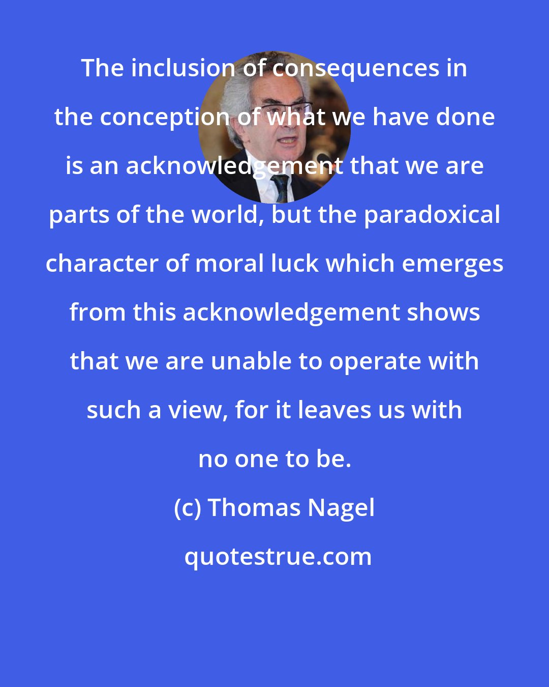 Thomas Nagel: The inclusion of consequences in the conception of what we have done is an acknowledgement that we are parts of the world, but the paradoxical character of moral luck which emerges from this acknowledgement shows that we are unable to operate with such a view, for it leaves us with no one to be.