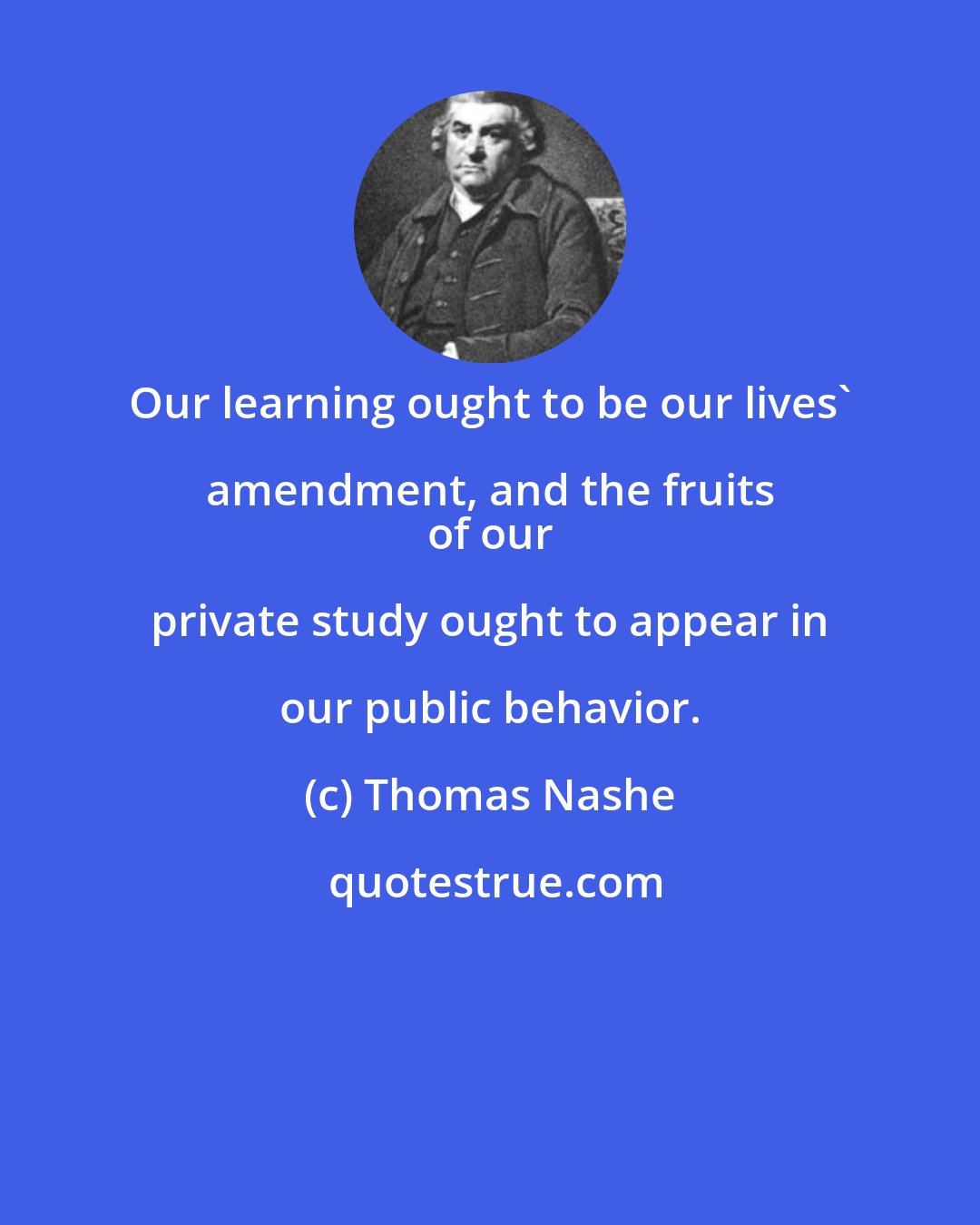 Thomas Nashe: Our learning ought to be our lives' amendment, and the fruits 
 of our private study ought to appear in our public behavior.