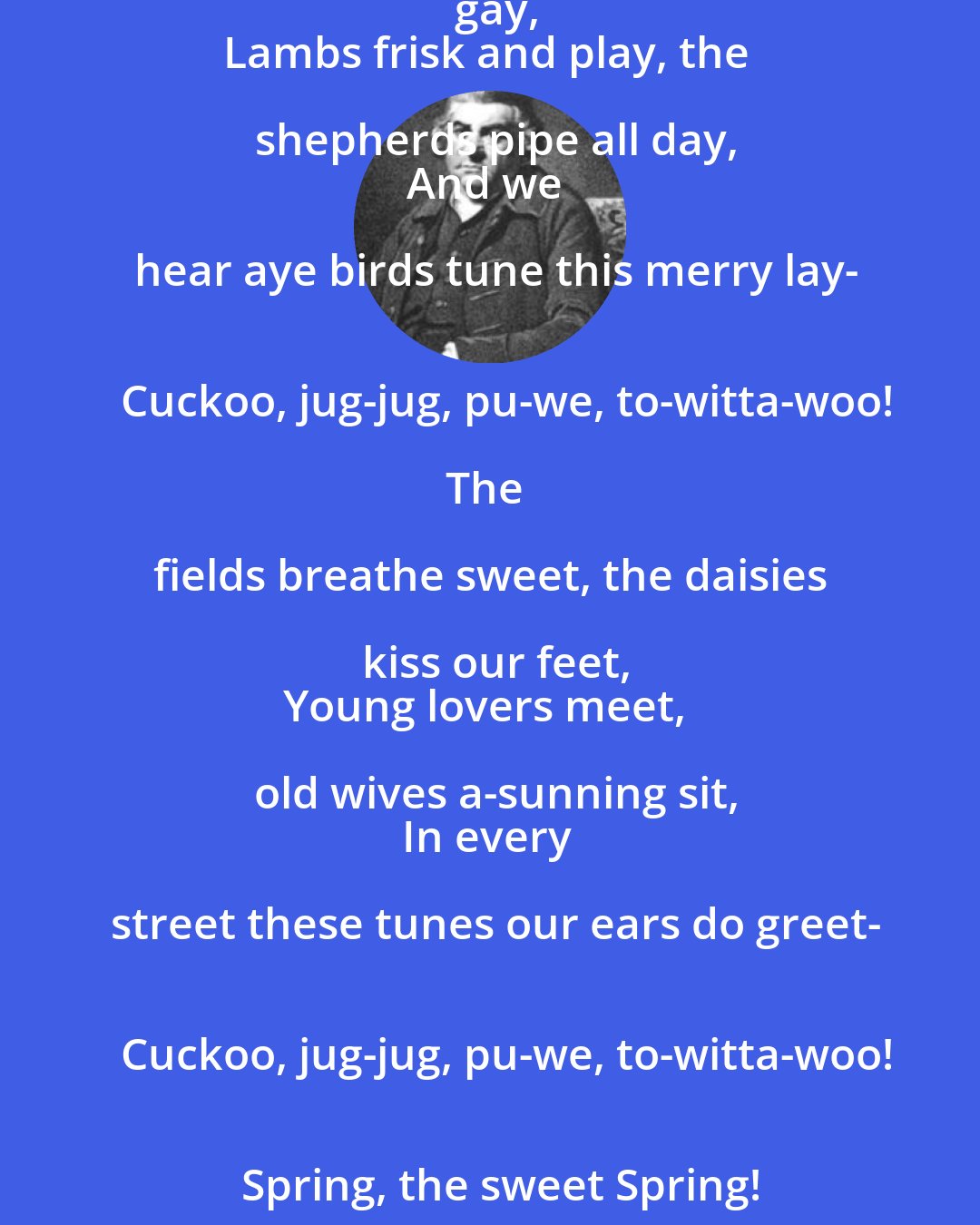 Thomas Nashe: Spring, the sweet Spring, is the year's pleasant king;
Then blooms each thing, then maids dance in a ring,
Cold doth not sting, the pretty birds do sing-
   Cuckoo, jug-jug, pu-we, to-witta-woo!

The palm and may make country houses gay,
Lambs frisk and play, the shepherds pipe all day,
And we hear aye birds tune this merry lay-
   Cuckoo, jug-jug, pu-we, to-witta-woo!

The fields breathe sweet, the daisies kiss our feet,
Young lovers meet, old wives a-sunning sit,
In every street these tunes our ears do greet-
   Cuckoo, jug-jug, pu-we, to-witta-woo!
   Spring, the sweet Spring!