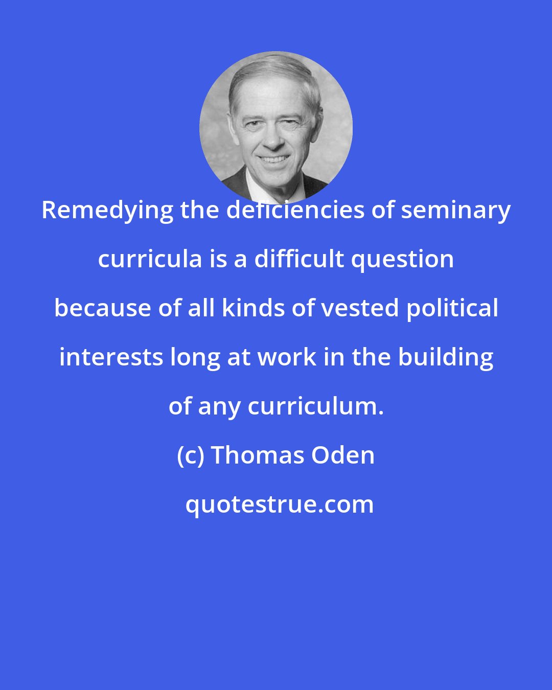 Thomas Oden: Remedying the deficiencies of seminary curricula is a difficult question because of all kinds of vested political interests long at work in the building of any curriculum.