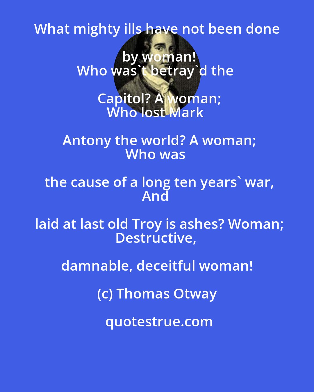 Thomas Otway: What mighty ills have not been done by woman!
Who was't betray'd the Capitol? A woman;
Who lost Mark Antony the world? A woman;
Who was the cause of a long ten years' war,
And laid at last old Troy is ashes? Woman;
Destructive, damnable, deceitful woman!