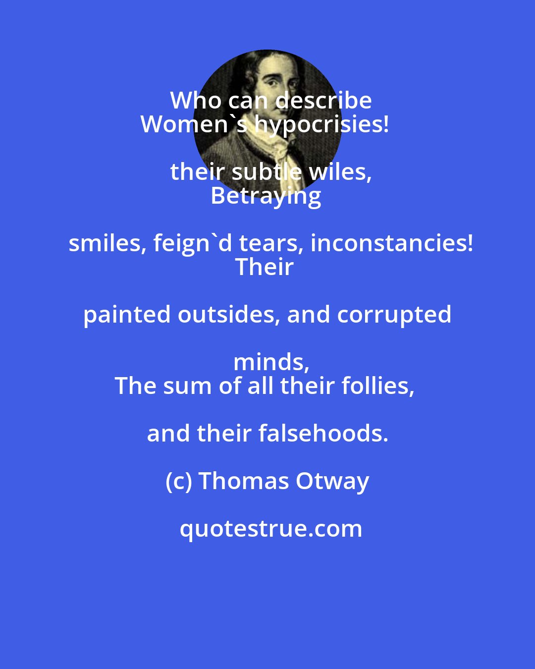 Thomas Otway: Who can describe
Women's hypocrisies! their subtle wiles,
Betraying smiles, feign'd tears, inconstancies!
Their painted outsides, and corrupted minds,
The sum of all their follies, and their falsehoods.