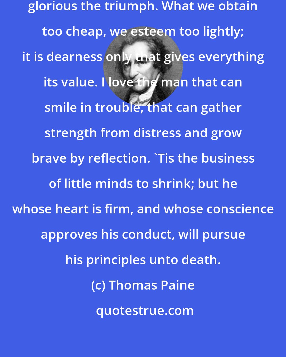 Thomas Paine: The harder the conflict, the more glorious the triumph. What we obtain too cheap, we esteem too lightly; it is dearness only that gives everything its value. I love the man that can smile in trouble, that can gather strength from distress and grow brave by reflection. 'Tis the business of little minds to shrink; but he whose heart is firm, and whose conscience approves his conduct, will pursue his principles unto death.