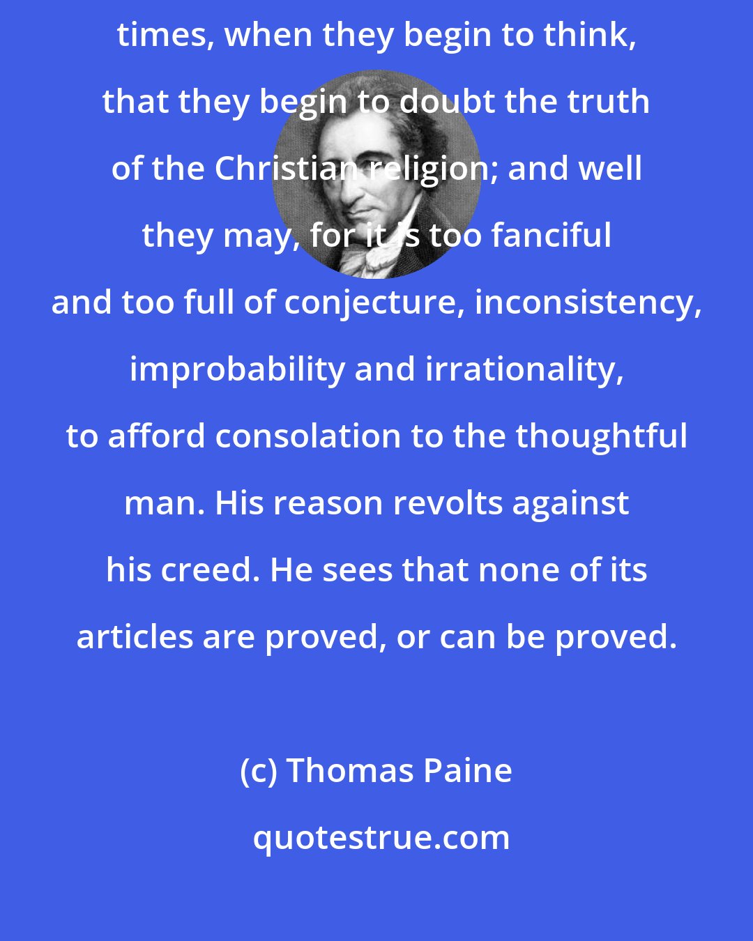 Thomas Paine: But there are times when men have serious thoughts, and it is at such times, when they begin to think, that they begin to doubt the truth of the Christian religion; and well they may, for it is too fanciful and too full of conjecture, inconsistency, improbability and irrationality, to afford consolation to the thoughtful man. His reason revolts against his creed. He sees that none of its articles are proved, or can be proved.