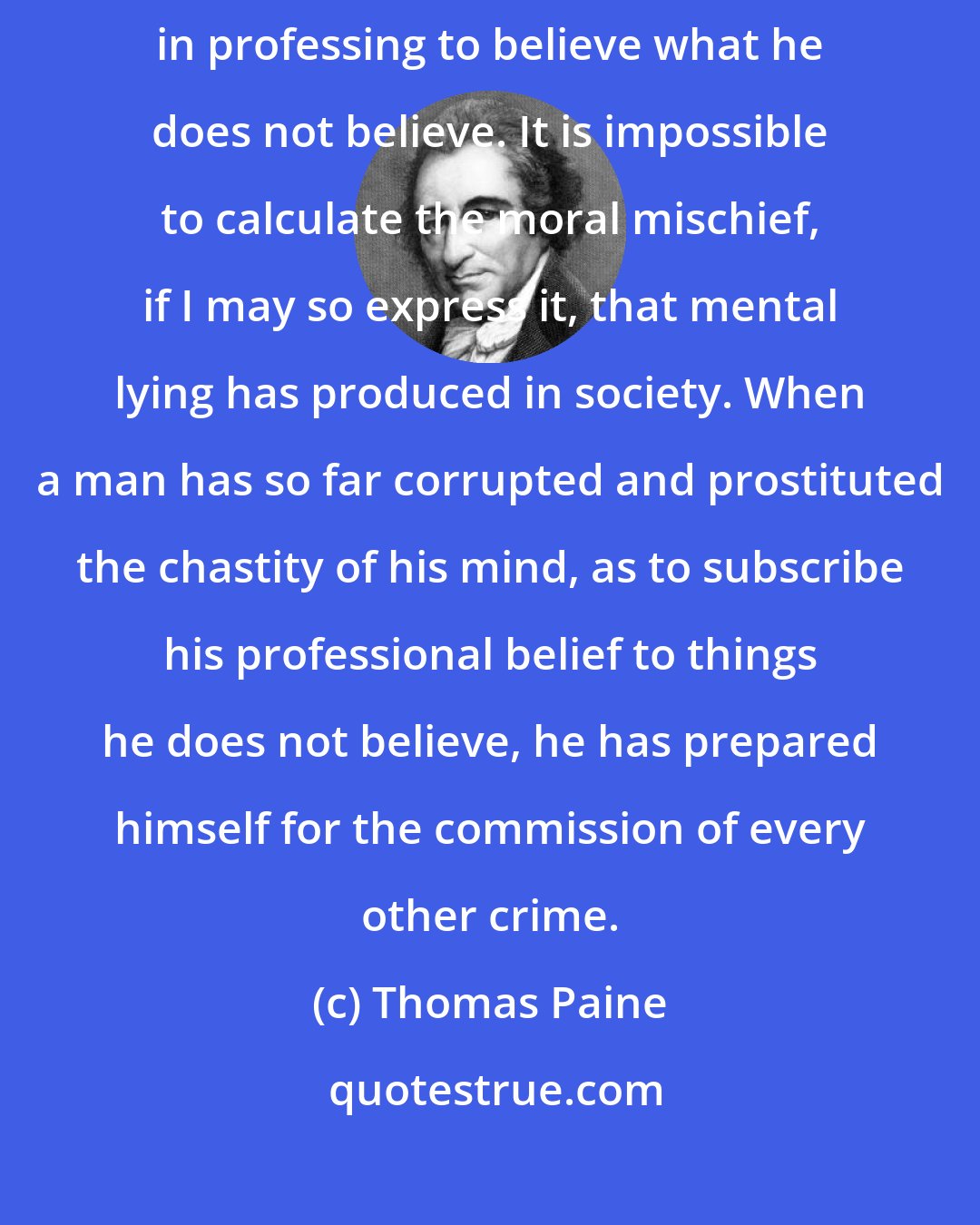 Thomas Paine: Infidelity does not consist in believing, or in disbelieving; it consists in professing to believe what he does not believe. It is impossible to calculate the moral mischief, if I may so express it, that mental lying has produced in society. When a man has so far corrupted and prostituted the chastity of his mind, as to subscribe his professional belief to things he does not believe, he has prepared himself for the commission of every other crime.