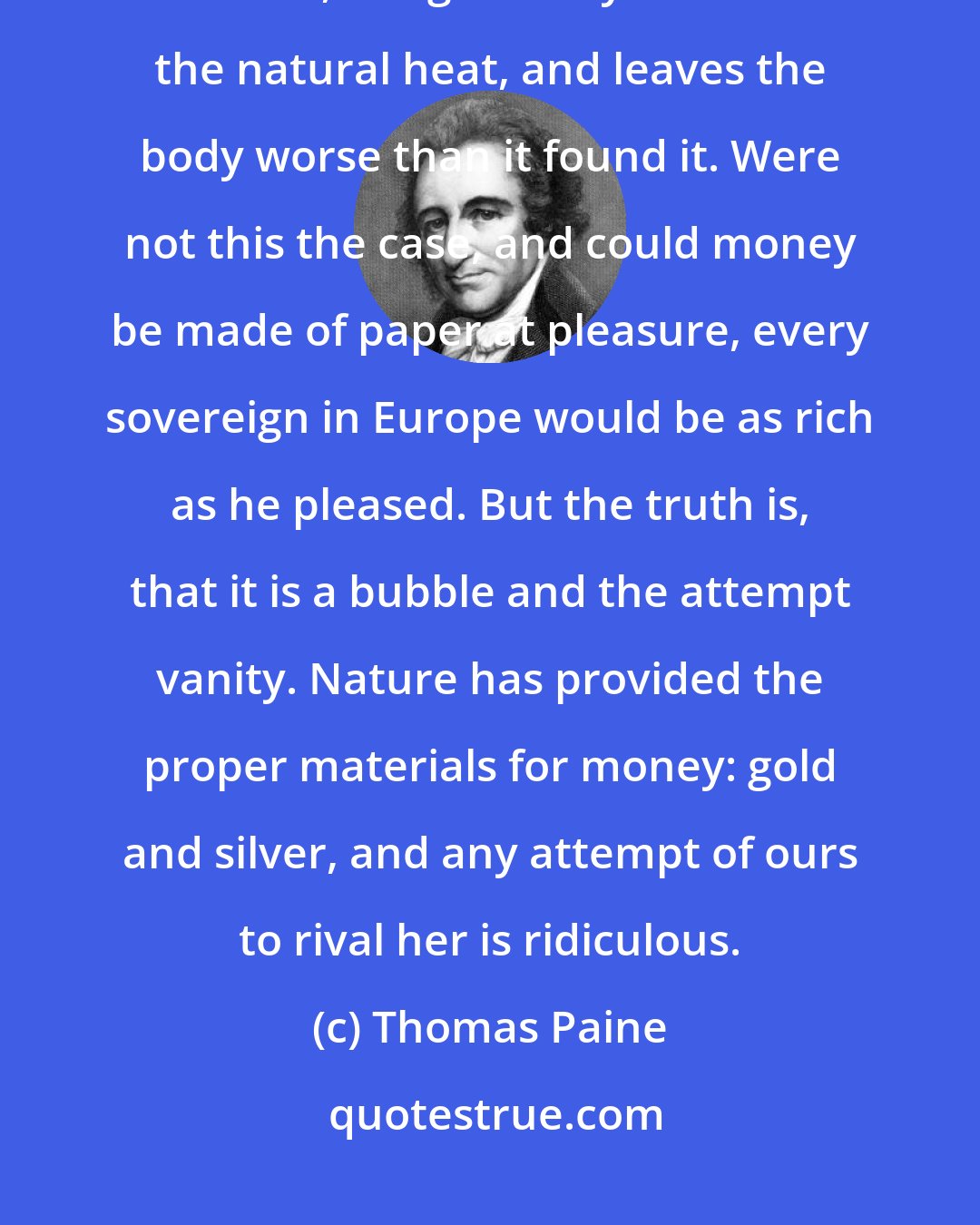 Thomas Paine: Paper money is like dram-drinking, it relieves for a moment by deceitful sensation, but gradually diminishes the natural heat, and leaves the body worse than it found it. Were not this the case, and could money be made of paper at pleasure, every sovereign in Europe would be as rich as he pleased. But the truth is, that it is a bubble and the attempt vanity. Nature has provided the proper materials for money: gold and silver, and any attempt of ours to rival her is ridiculous.