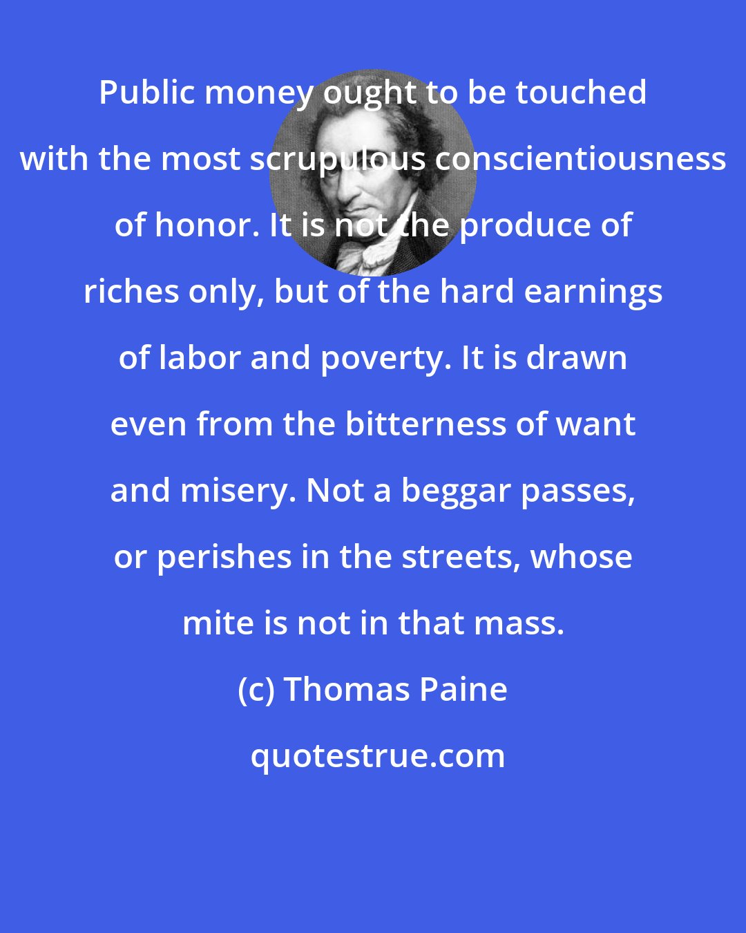 Thomas Paine: Public money ought to be touched with the most scrupulous conscientiousness of honor. It is not the produce of riches only, but of the hard earnings of labor and poverty. It is drawn even from the bitterness of want and misery. Not a beggar passes, or perishes in the streets, whose mite is not in that mass.