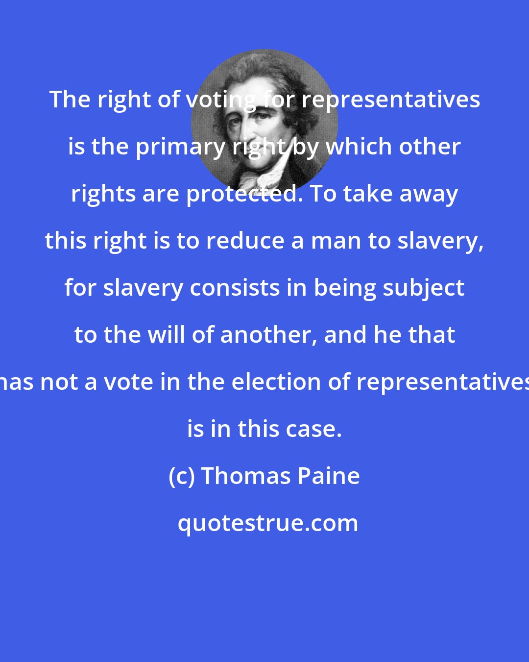 Thomas Paine: The right of voting for representatives is the primary right by which other rights are protected. To take away this right is to reduce a man to slavery, for slavery consists in being subject to the will of another, and he that has not a vote in the election of representatives is in this case.
