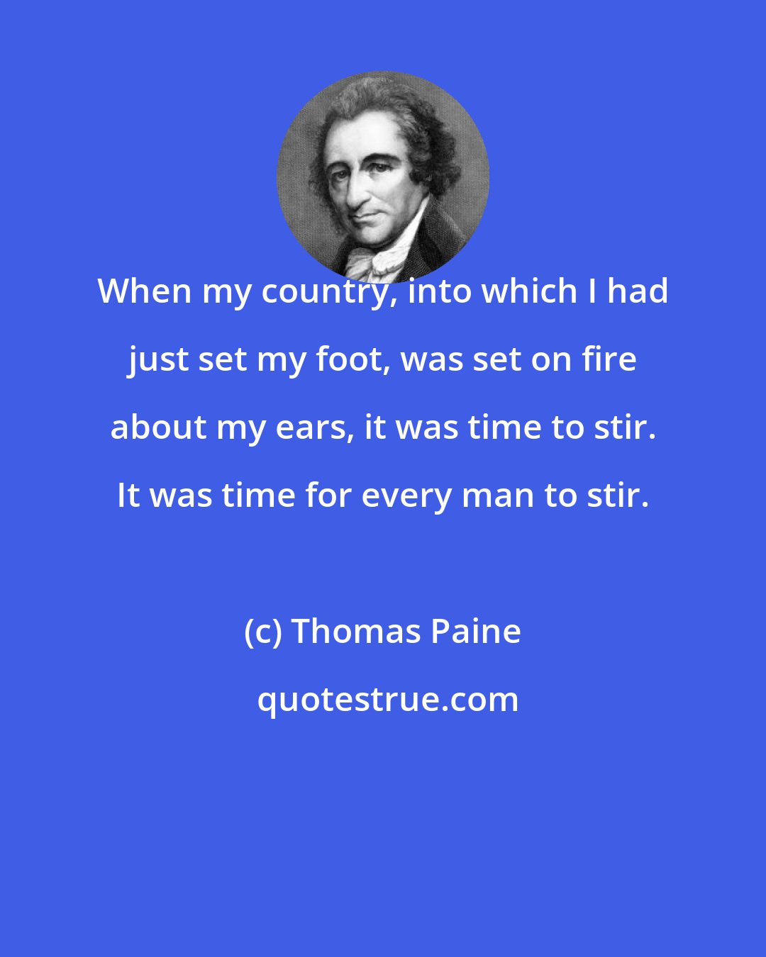 Thomas Paine: When my country, into which I had just set my foot, was set on fire about my ears, it was time to stir. It was time for every man to stir.