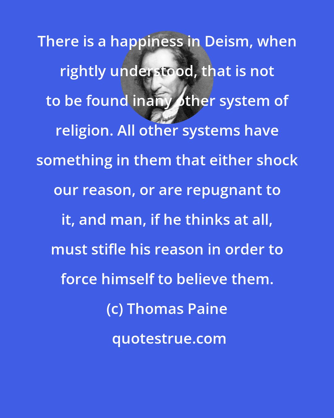 Thomas Paine: There is a happiness in Deism, when rightly understood, that is not to be found inany other system of religion. All other systems have something in them that either shock our reason, or are repugnant to it, and man, if he thinks at all, must stifle his reason in order to force himself to believe them.