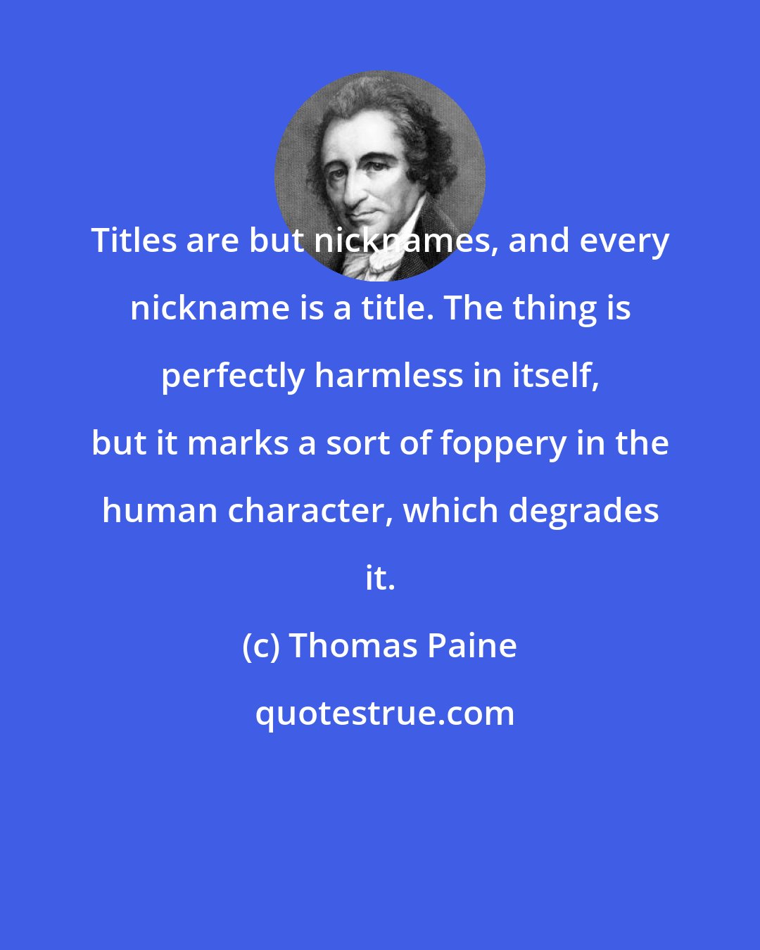 Thomas Paine: Titles are but nicknames, and every nickname is a title. The thing is perfectly harmless in itself, but it marks a sort of foppery in the human character, which degrades it.
