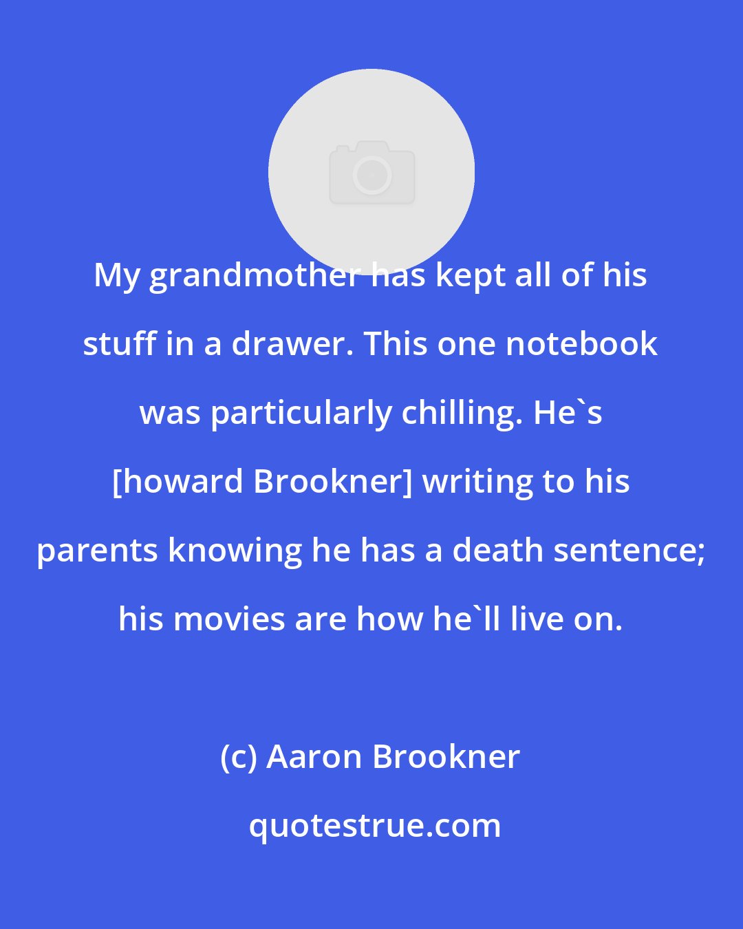 Aaron Brookner: My grandmother has kept all of his stuff in a drawer. This one notebook was particularly chilling. He's [howard Brookner] writing to his parents knowing he has a death sentence; his movies are how he'll live on.