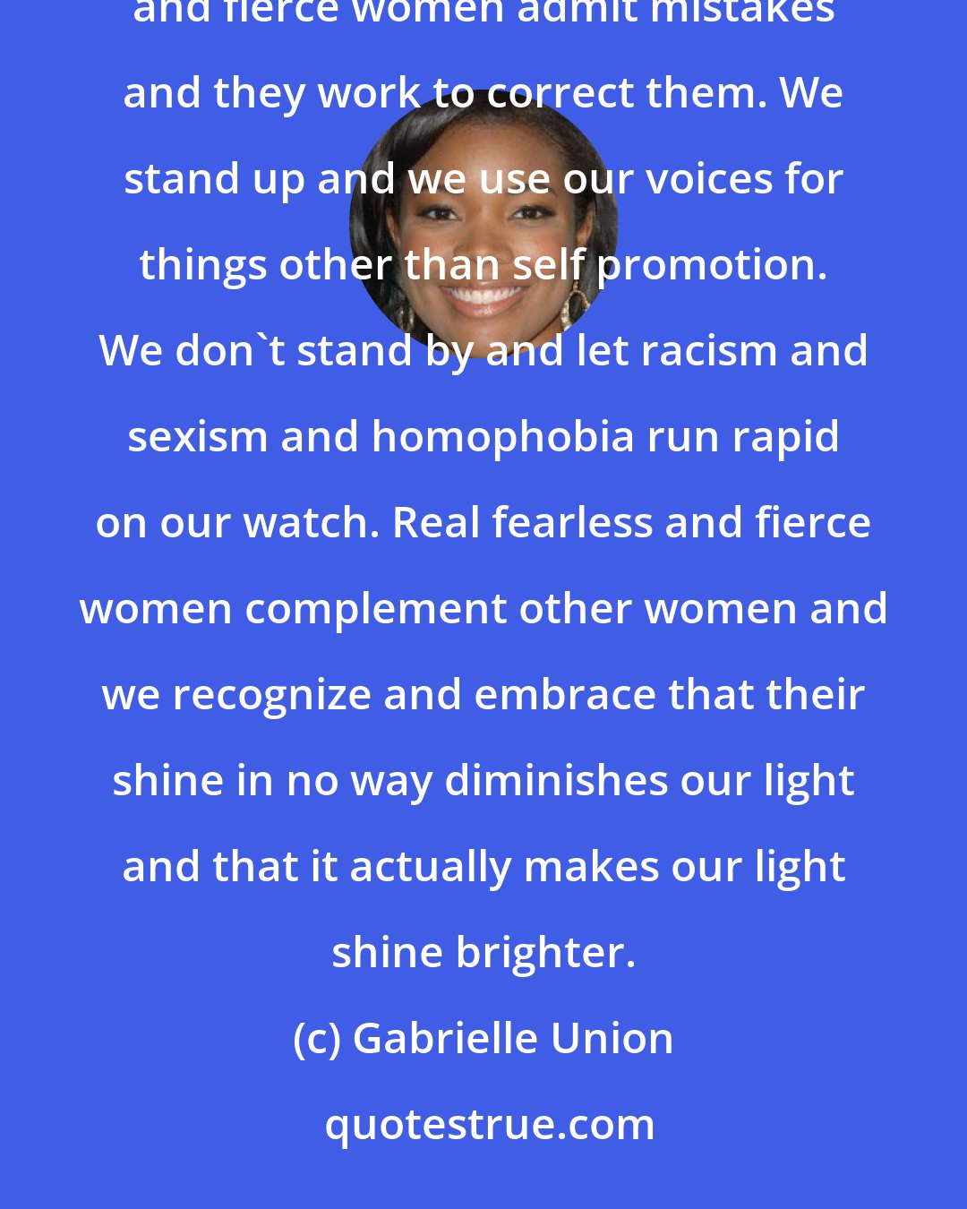 Gabrielle Union: It's easy to pretend 'to be fierce and fearless because living your truth takes real courage. Real fearless and fierce women admit mistakes and they work to correct them. We stand up and we use our voices for things other than self promotion. We don't stand by and let racism and sexism and homophobia run rapid on our watch. Real fearless and fierce women complement other women and we recognize and embrace that their shine in no way diminishes our light and that it actually makes our light shine brighter.