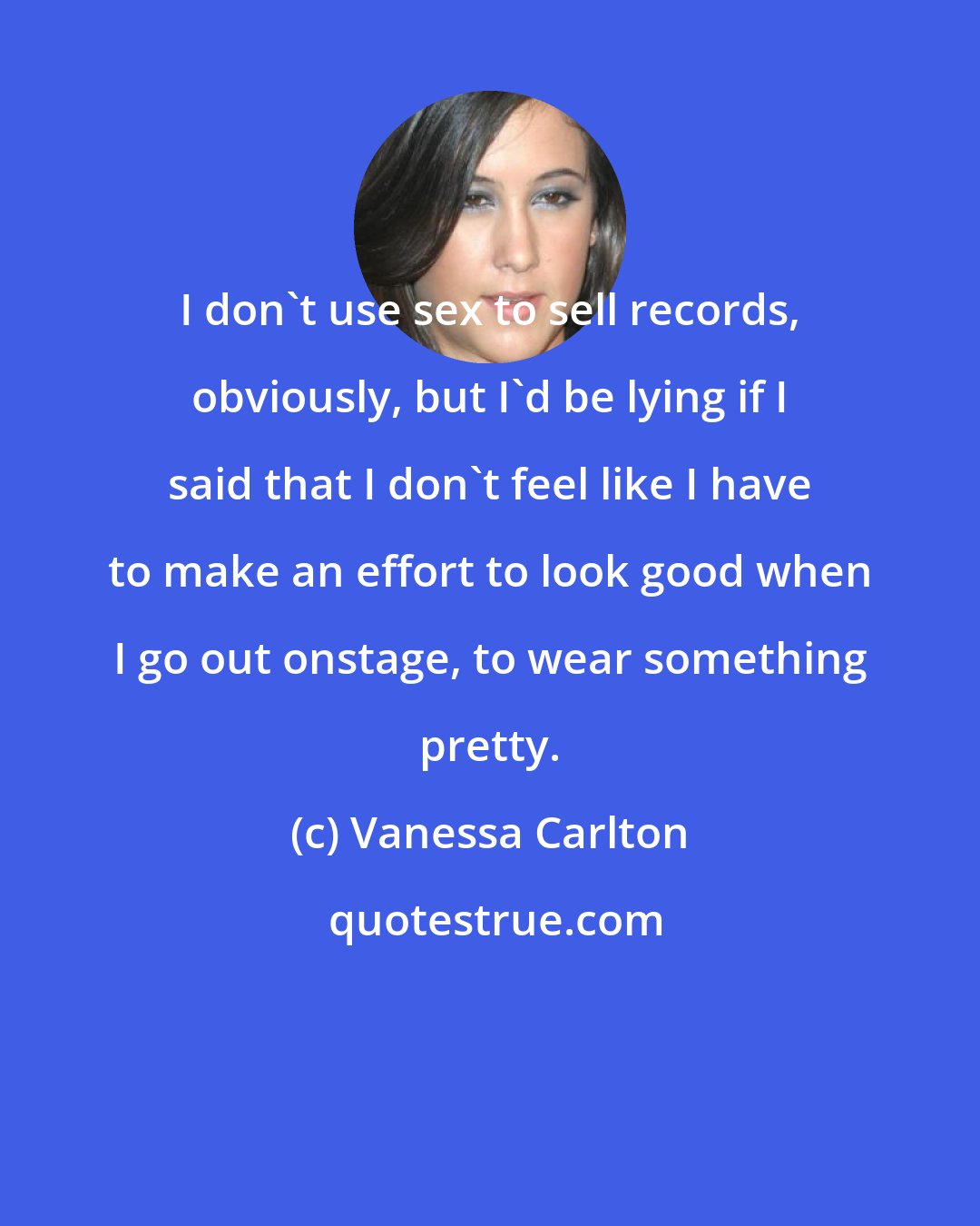 Vanessa Carlton: I don't use sex to sell records, obviously, but I'd be lying if I said that I don't feel like I have to make an effort to look good when I go out onstage, to wear something pretty.