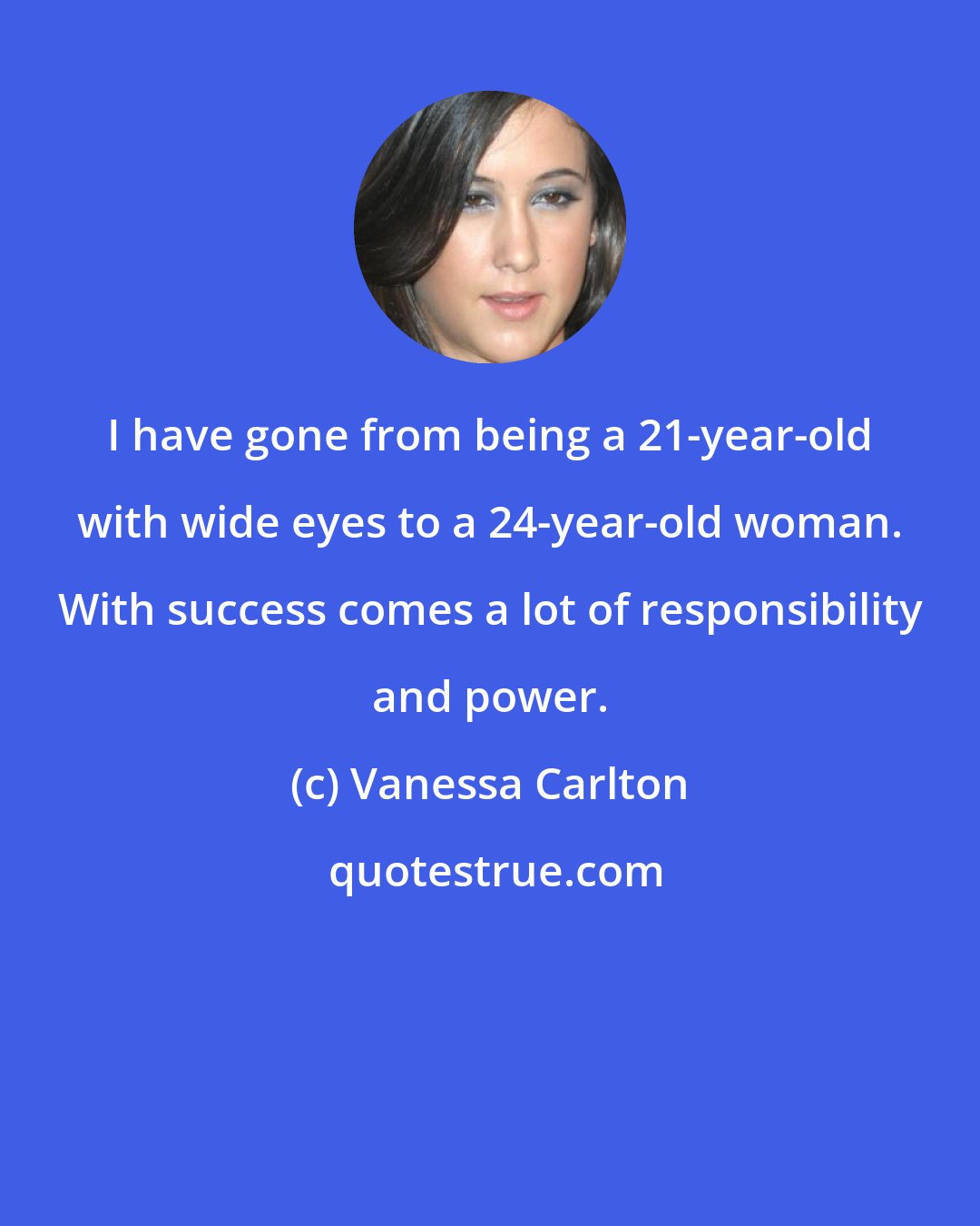 Vanessa Carlton: I have gone from being a 21-year-old with wide eyes to a 24-year-old woman. With success comes a lot of responsibility and power.