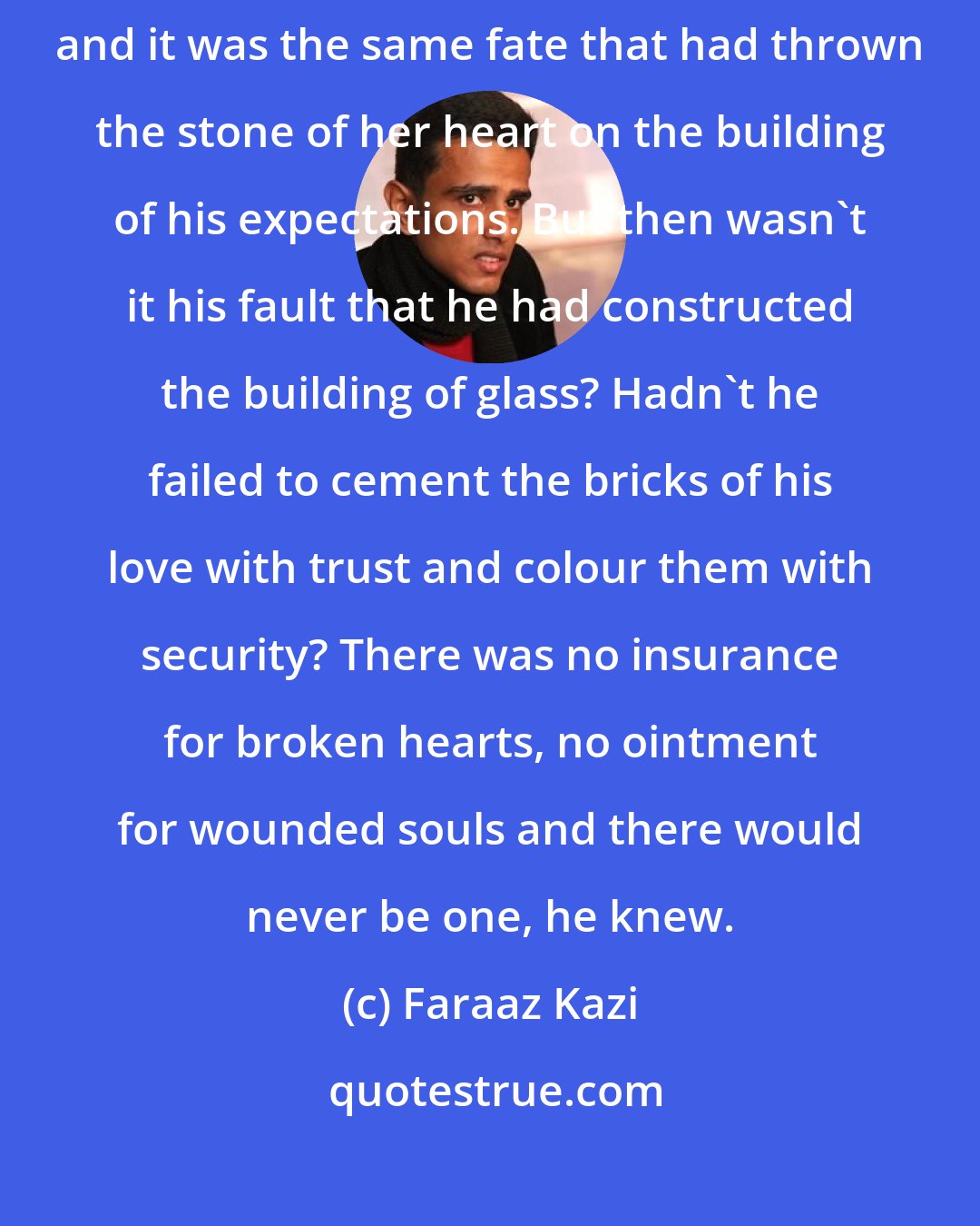 Faraaz Kazi: Fate, they say, fate- the clay that molds the events of your life, and it was the same fate that had thrown the stone of her heart on the building of his expectations. But then wasn't it his fault that he had constructed the building of glass? Hadn't he failed to cement the bricks of his love with trust and colour them with security? There was no insurance for broken hearts, no ointment for wounded souls and there would never be one, he knew.