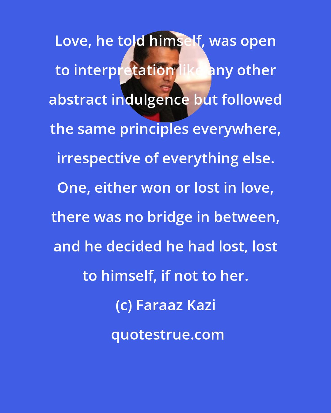 Faraaz Kazi: Love, he told himself, was open to interpretation like any other abstract indulgence but followed the same principles everywhere, irrespective of everything else. One, either won or lost in love, there was no bridge in between, and he decided he had lost, lost to himself, if not to her.