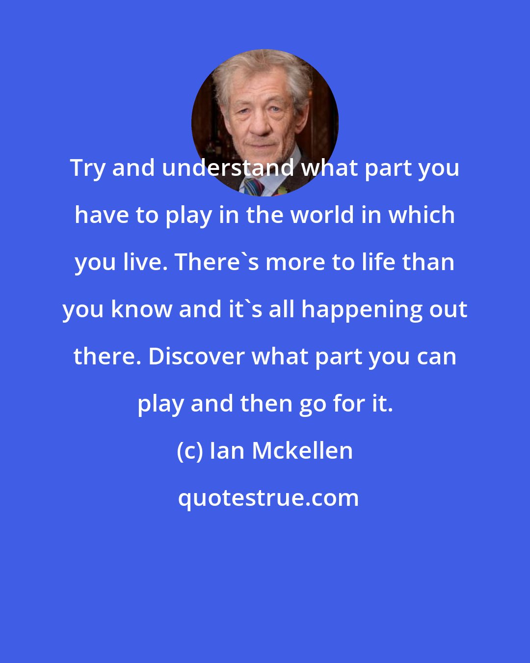 Ian Mckellen: Try and understand what part you have to play in the world in which you live. There's more to life than you know and it's all happening out there. Discover what part you can play and then go for it.