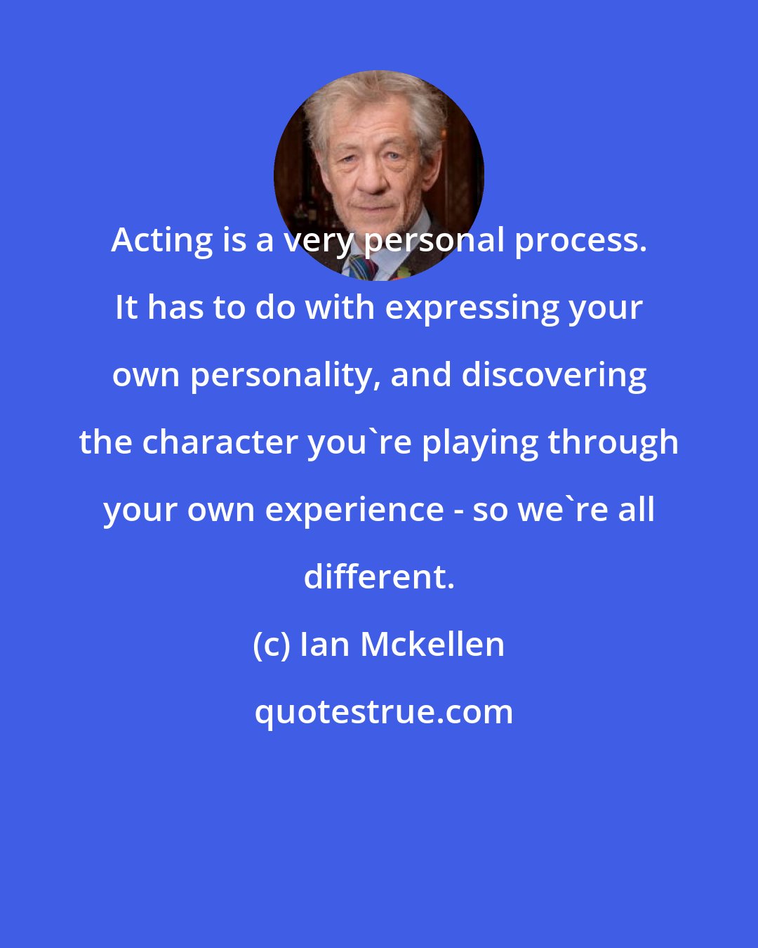 Ian Mckellen: Acting is a very personal process. It has to do with expressing your own personality, and discovering the character you're playing through your own experience - so we're all different.