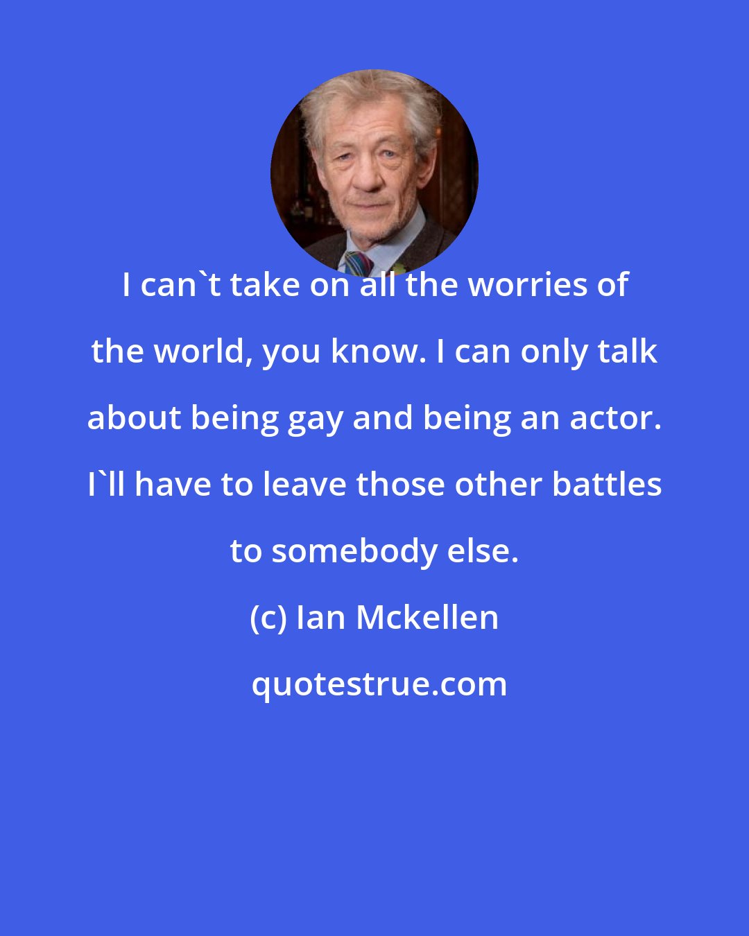 Ian Mckellen: I can't take on all the worries of the world, you know. I can only talk about being gay and being an actor. I'll have to leave those other battles to somebody else.