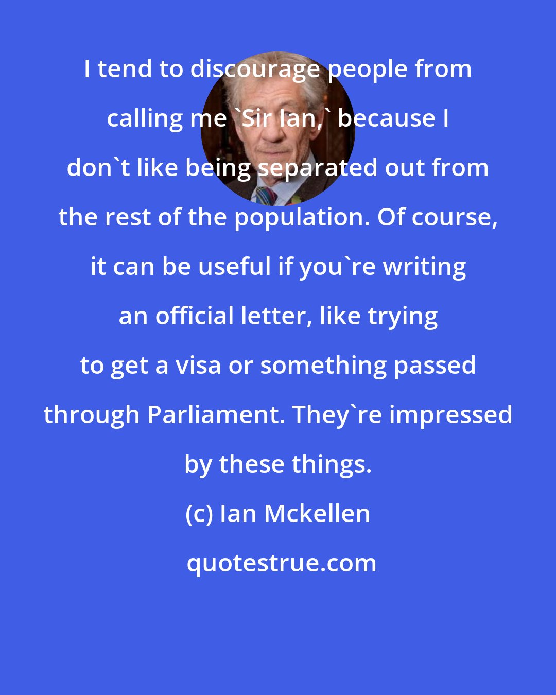 Ian Mckellen: I tend to discourage people from calling me 'Sir Ian,' because I don't like being separated out from the rest of the population. Of course, it can be useful if you're writing an official letter, like trying to get a visa or something passed through Parliament. They're impressed by these things.