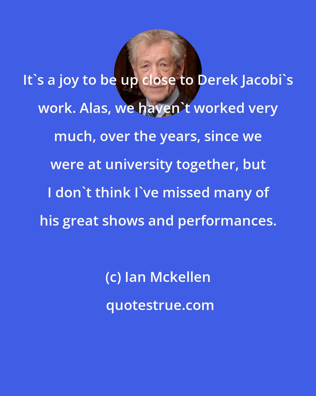 Ian Mckellen: It's a joy to be up close to Derek Jacobi's work. Alas, we haven't worked very much, over the years, since we were at university together, but I don't think I've missed many of his great shows and performances.