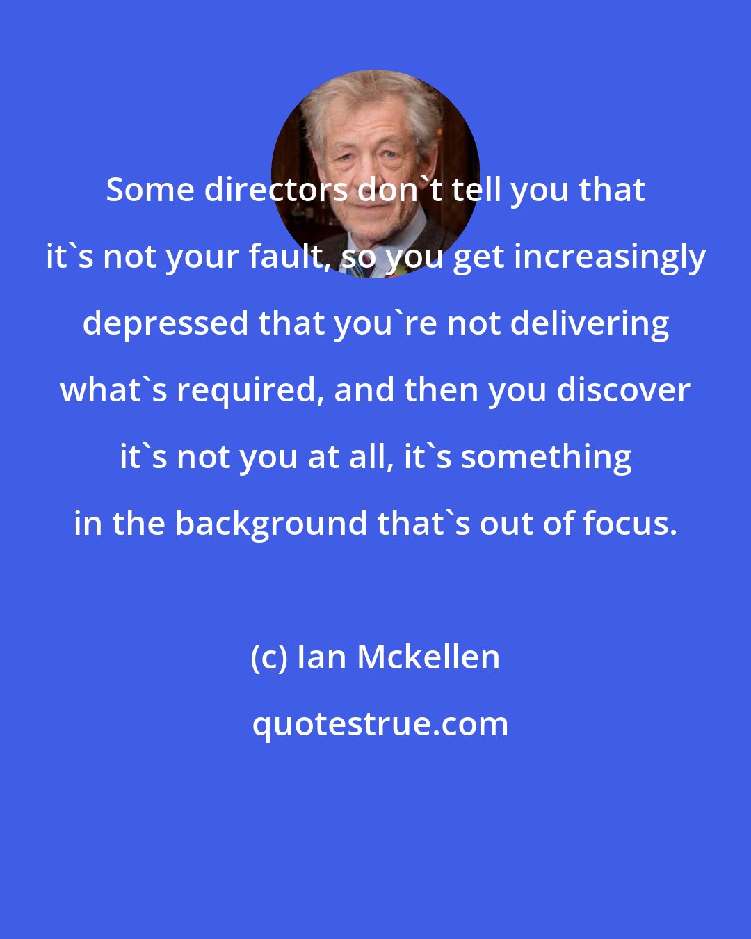Ian Mckellen: Some directors don't tell you that it's not your fault, so you get increasingly depressed that you're not delivering what's required, and then you discover it's not you at all, it's something in the background that's out of focus.