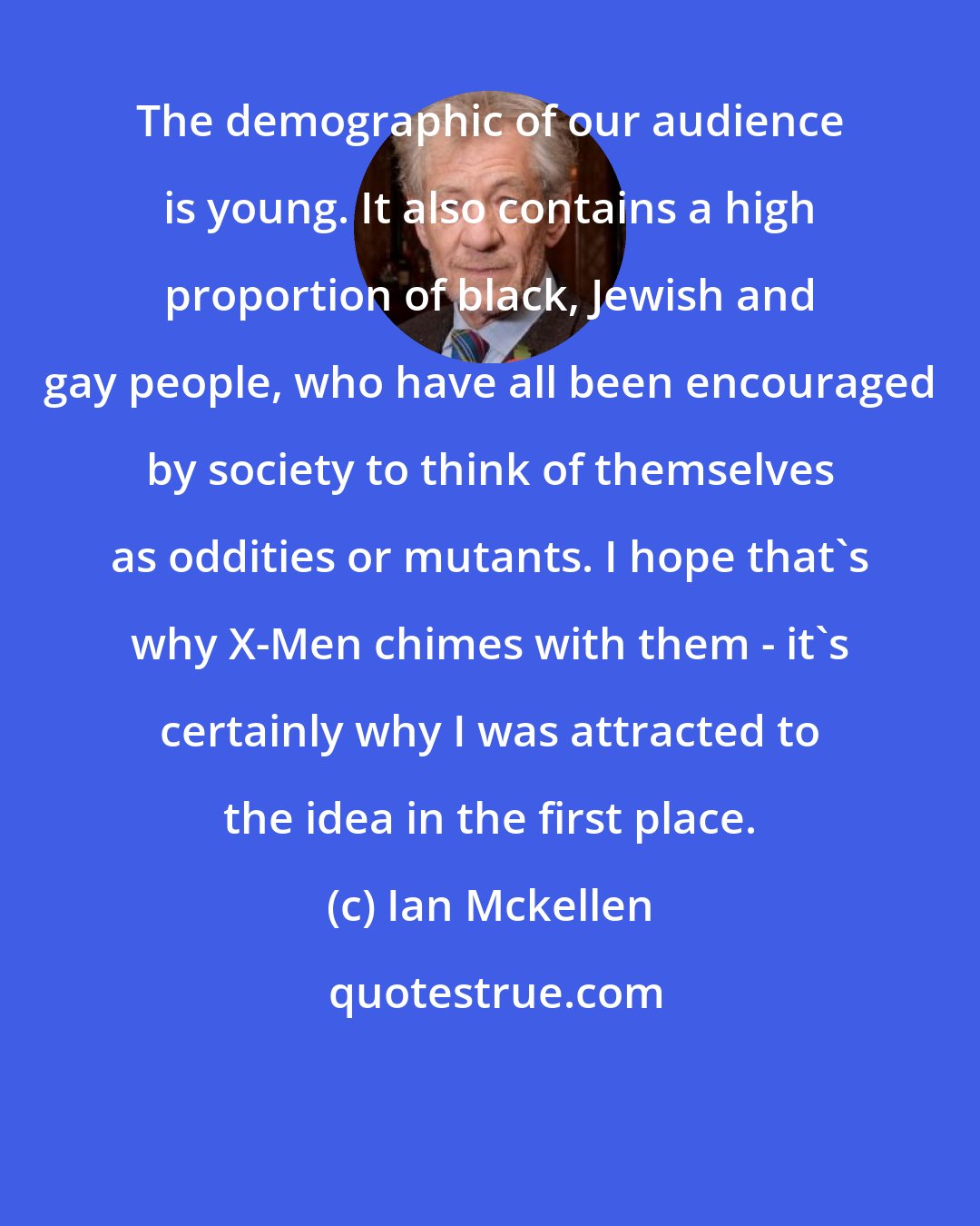 Ian Mckellen: The demographic of our audience is young. It also contains a high proportion of black, Jewish and gay people, who have all been encouraged by society to think of themselves as oddities or mutants. I hope that's why X-Men chimes with them - it's certainly why I was attracted to the idea in the first place.
