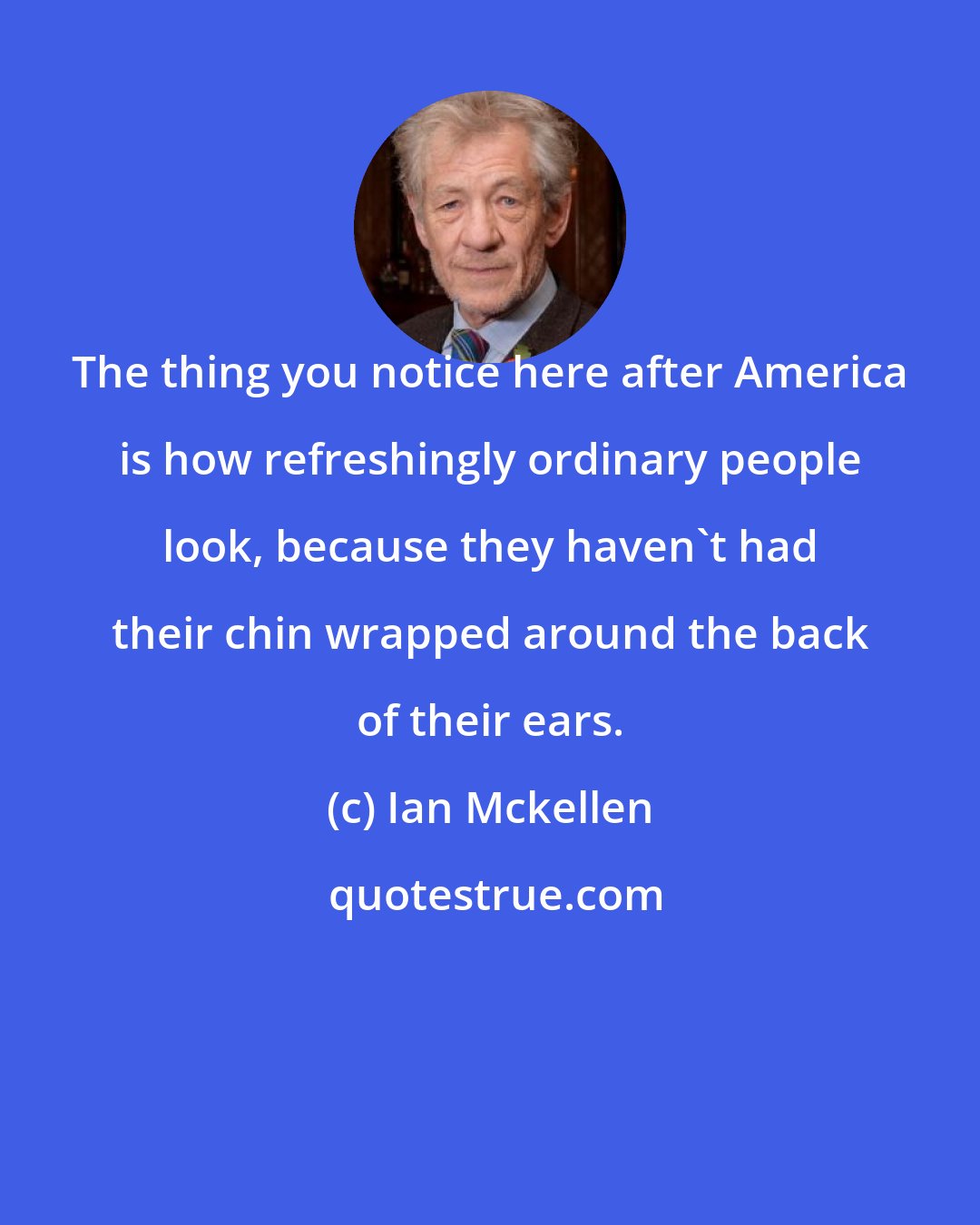 Ian Mckellen: The thing you notice here after America is how refreshingly ordinary people look, because they haven't had their chin wrapped around the back of their ears.