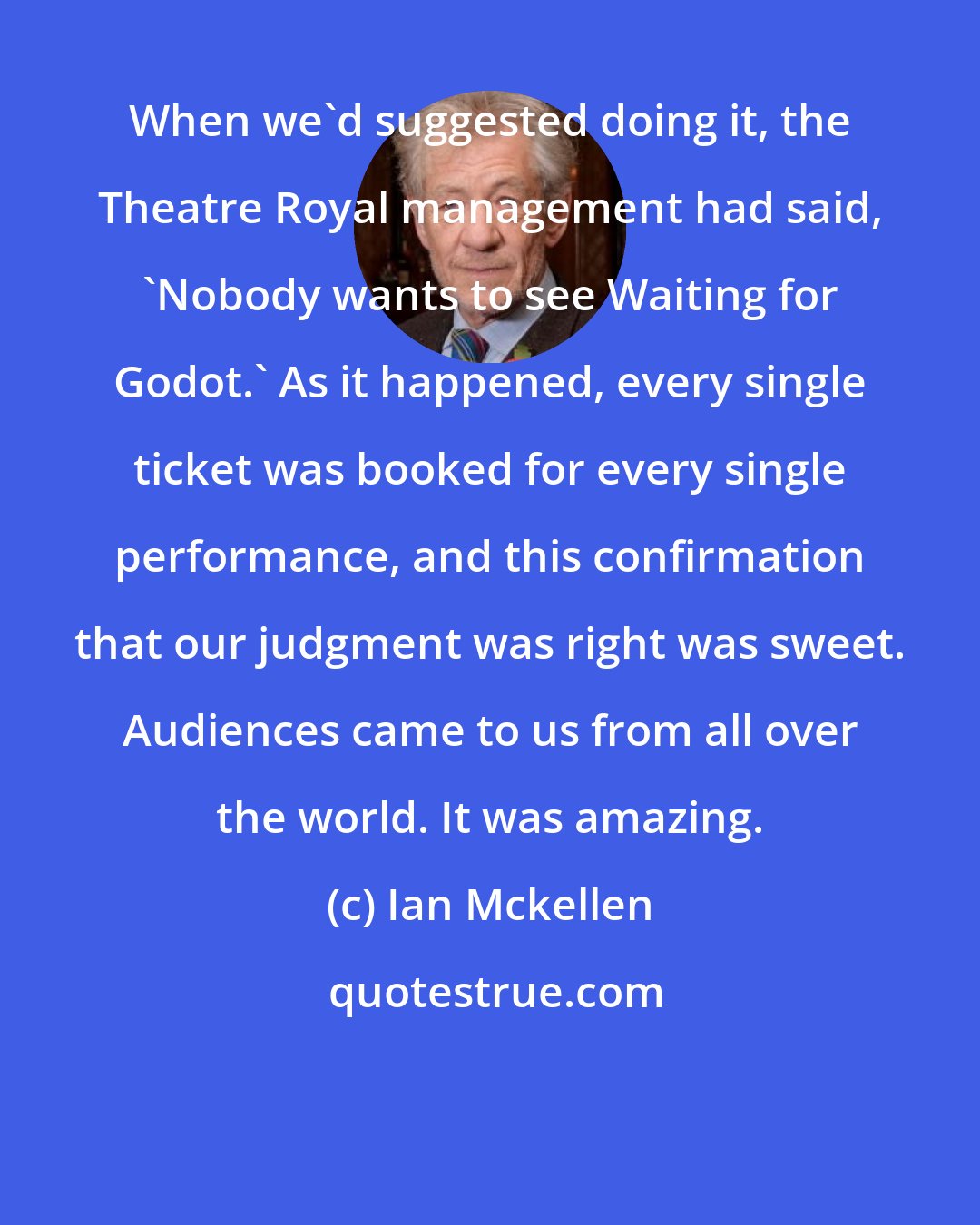 Ian Mckellen: When we'd suggested doing it, the Theatre Royal management had said, 'Nobody wants to see Waiting for Godot.' As it happened, every single ticket was booked for every single performance, and this confirmation that our judgment was right was sweet. Audiences came to us from all over the world. It was amazing.