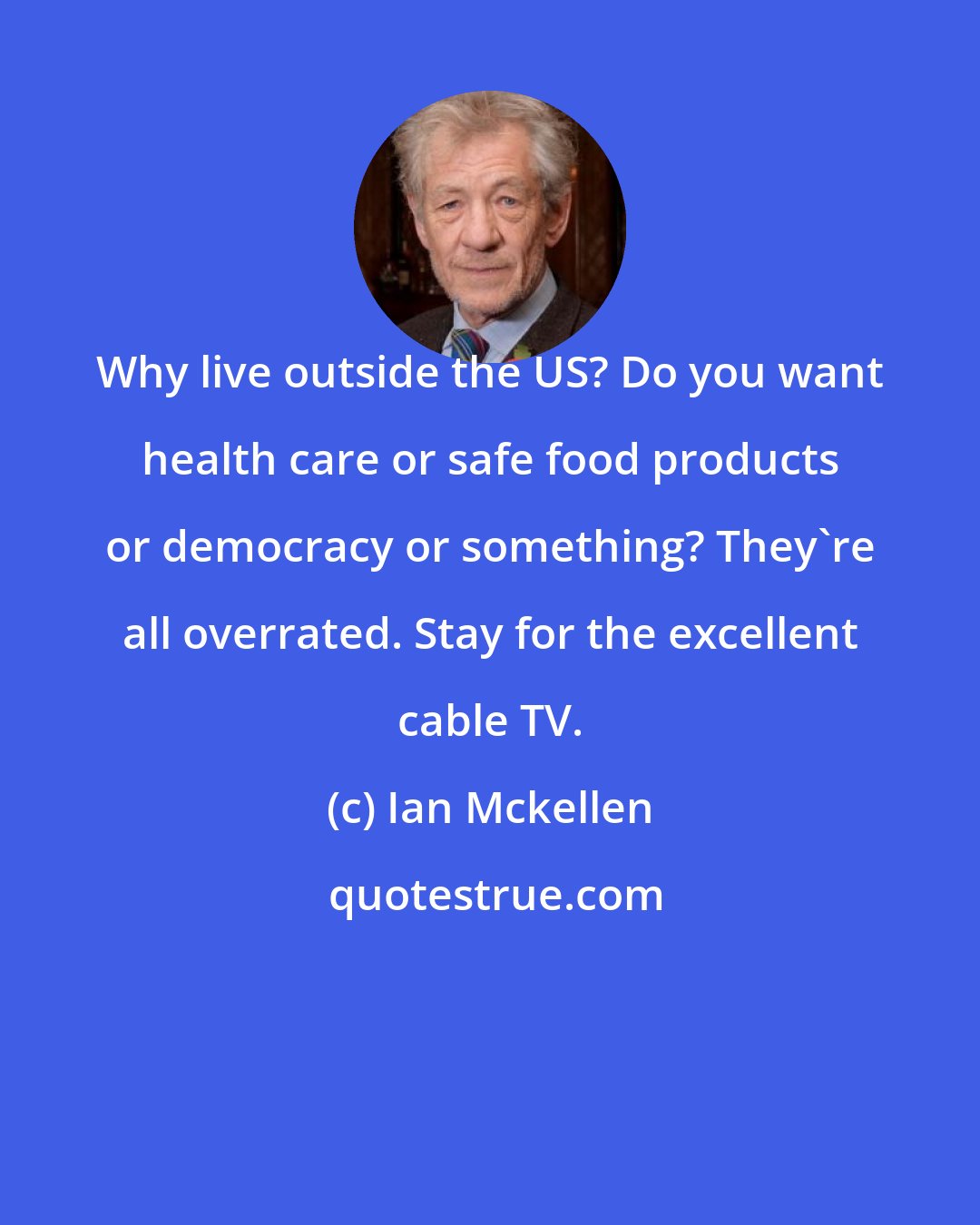 Ian Mckellen: Why live outside the US? Do you want health care or safe food products or democracy or something? They're all overrated. Stay for the excellent cable TV.