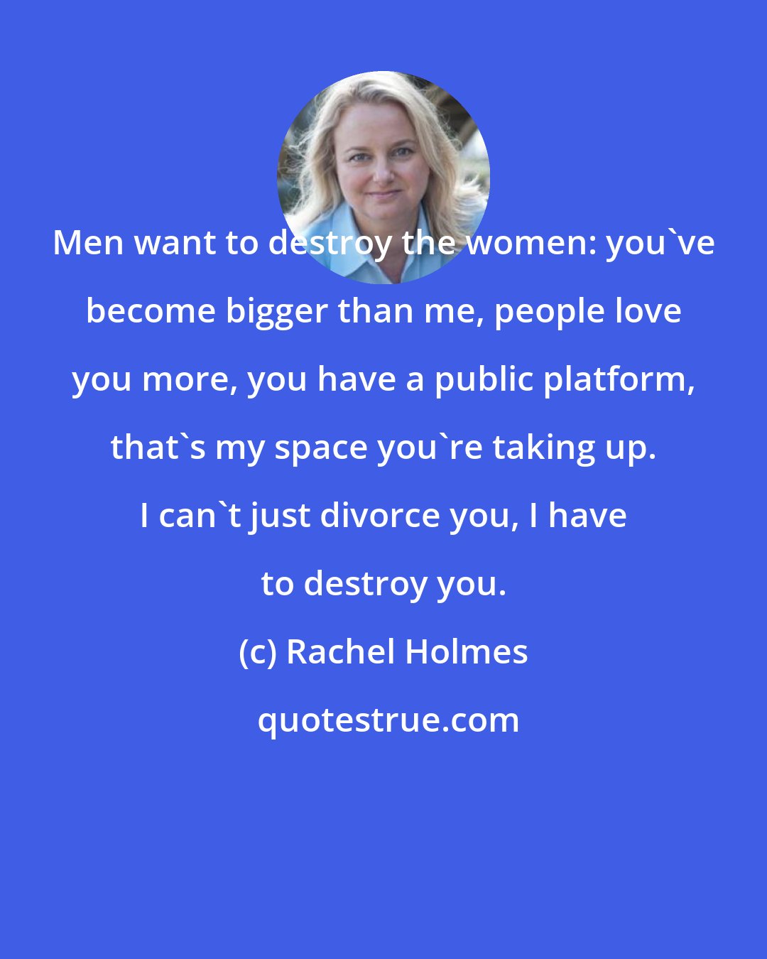 Rachel Holmes: Men want to destroy the women: you've become bigger than me, people love you more, you have a public platform, that's my space you're taking up. I can't just divorce you, I have to destroy you.