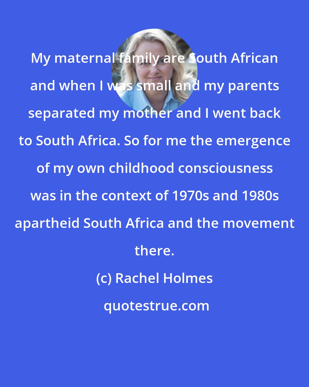 Rachel Holmes: My maternal family are South African and when I was small and my parents separated my mother and I went back to South Africa. So for me the emergence of my own childhood consciousness was in the context of 1970s and 1980s apartheid South Africa and the movement there.