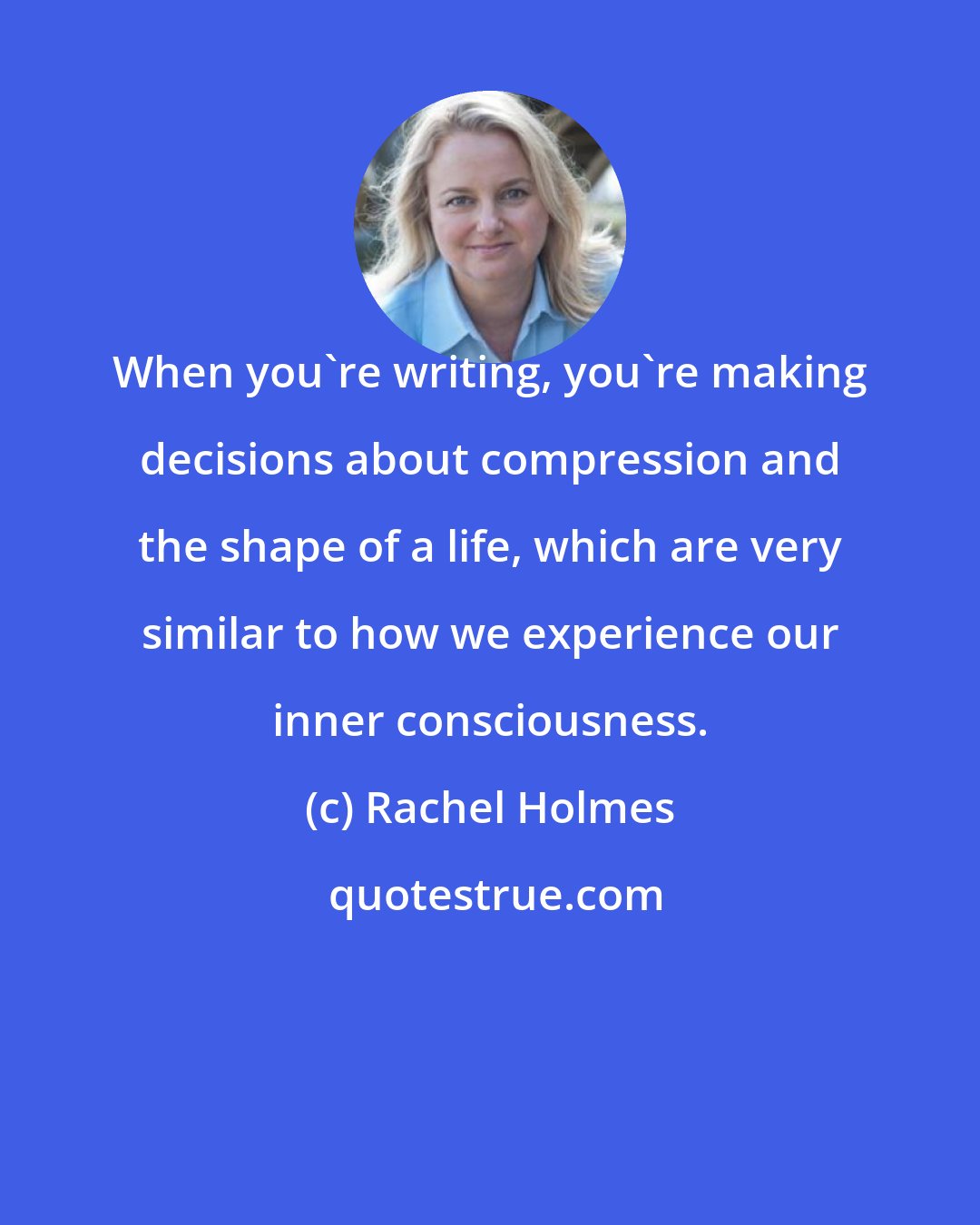 Rachel Holmes: When you're writing, you're making decisions about compression and the shape of a life, which are very similar to how we experience our inner consciousness.