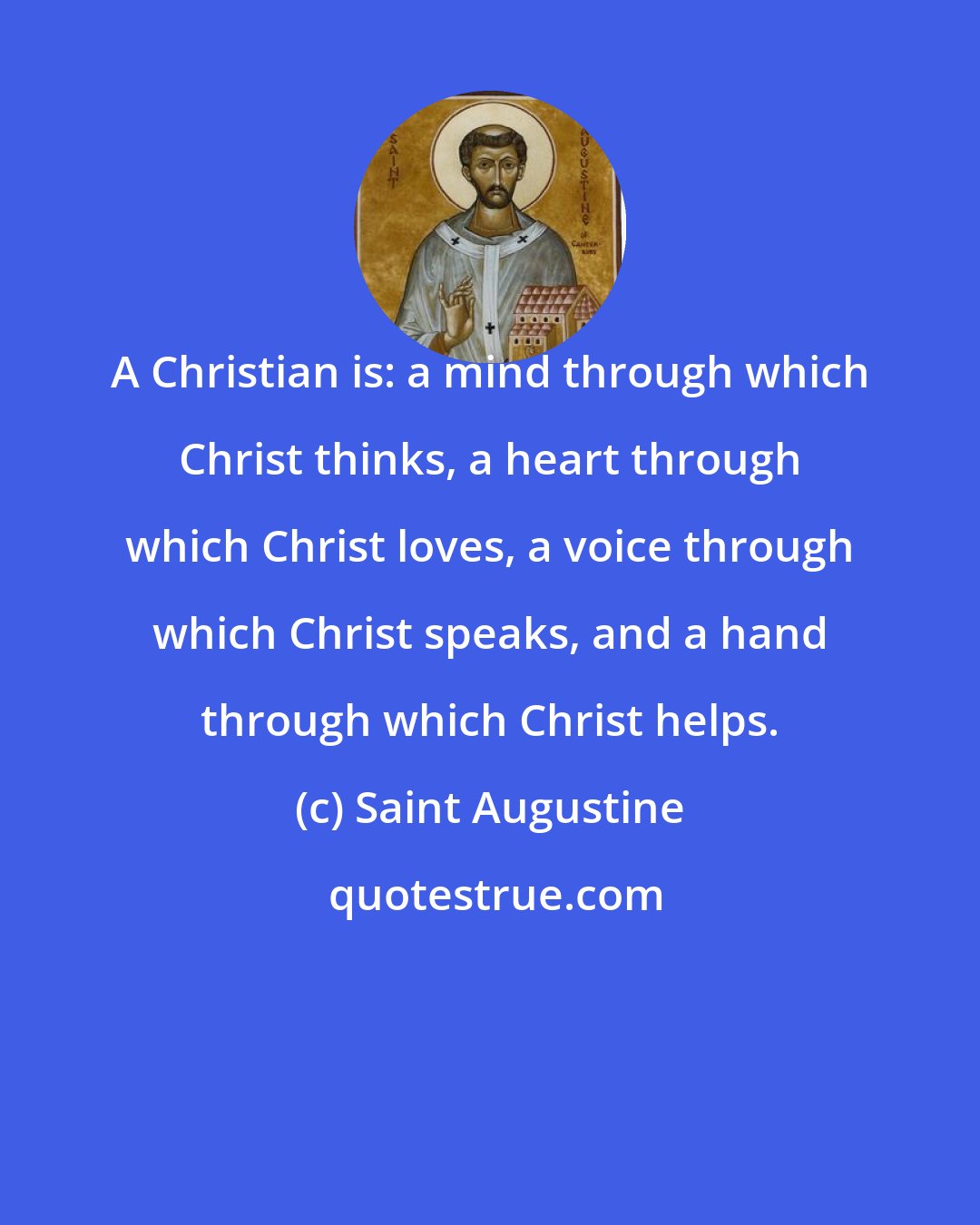 Saint Augustine: A Christian is: a mind through which Christ thinks, a heart through which Christ loves, a voice through which Christ speaks, and a hand through which Christ helps.