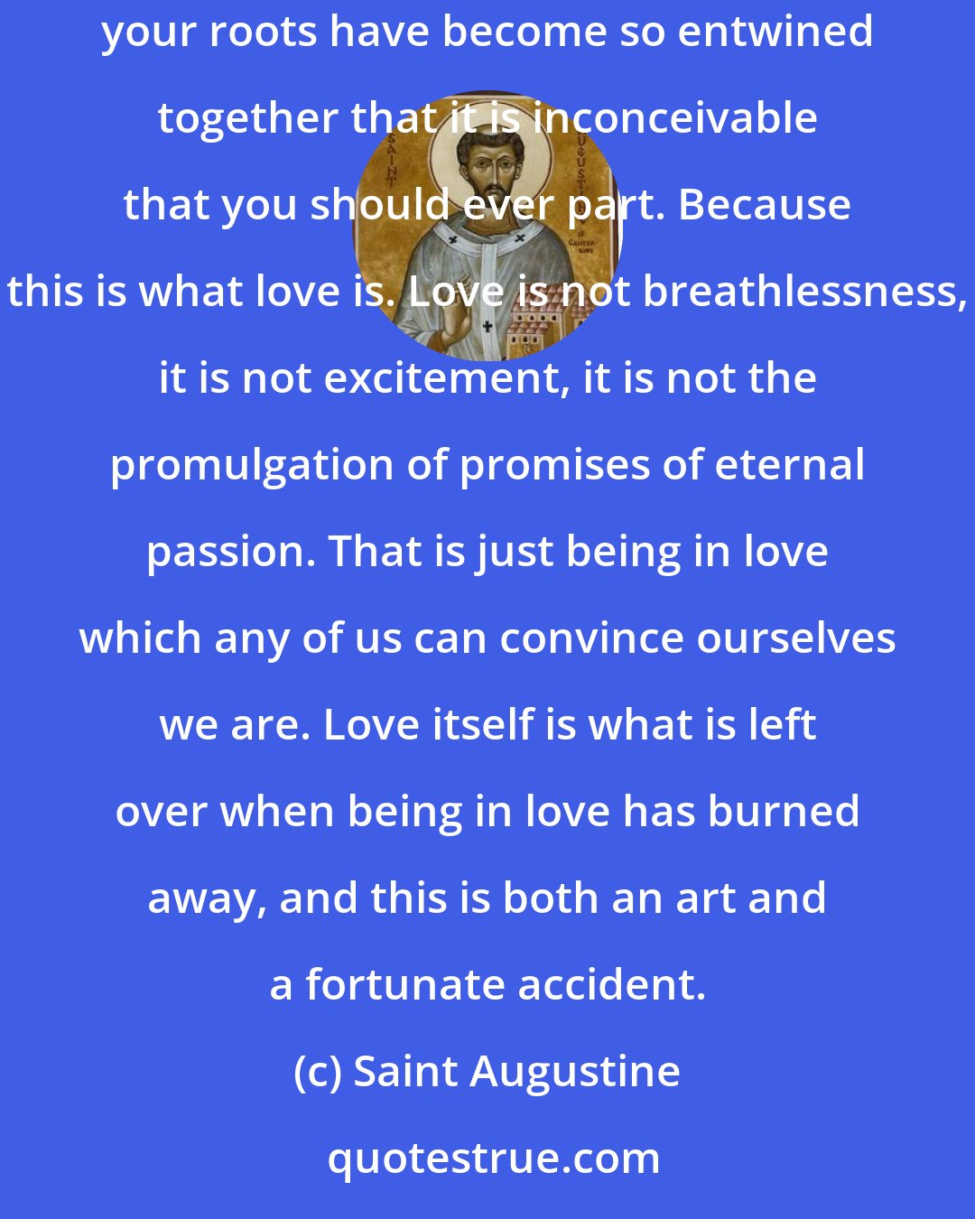 Saint Augustine: Love is a temporary madness. It erupts like an earthquake and then subsides. And when it subsides you have to make a decision. You have to work out whether your roots have become so entwined together that it is inconceivable that you should ever part. Because this is what love is. Love is not breathlessness, it is not excitement, it is not the promulgation of promises of eternal passion. That is just being in love which any of us can convince ourselves we are. Love itself is what is left over when being in love has burned away, and this is both an art and a fortunate accident.