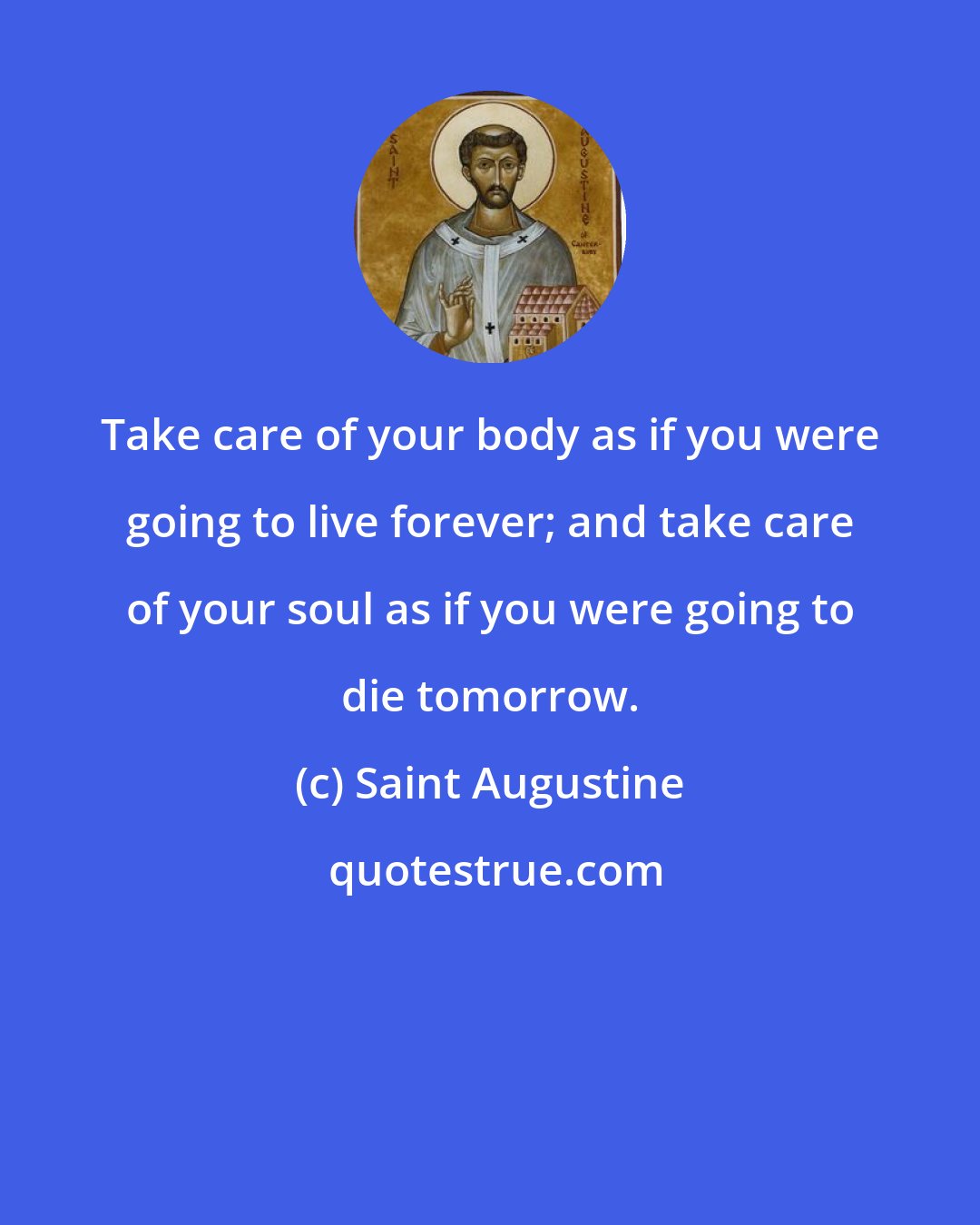 Saint Augustine: Take care of your body as if you were going to live forever; and take care of your soul as if you were going to die tomorrow.