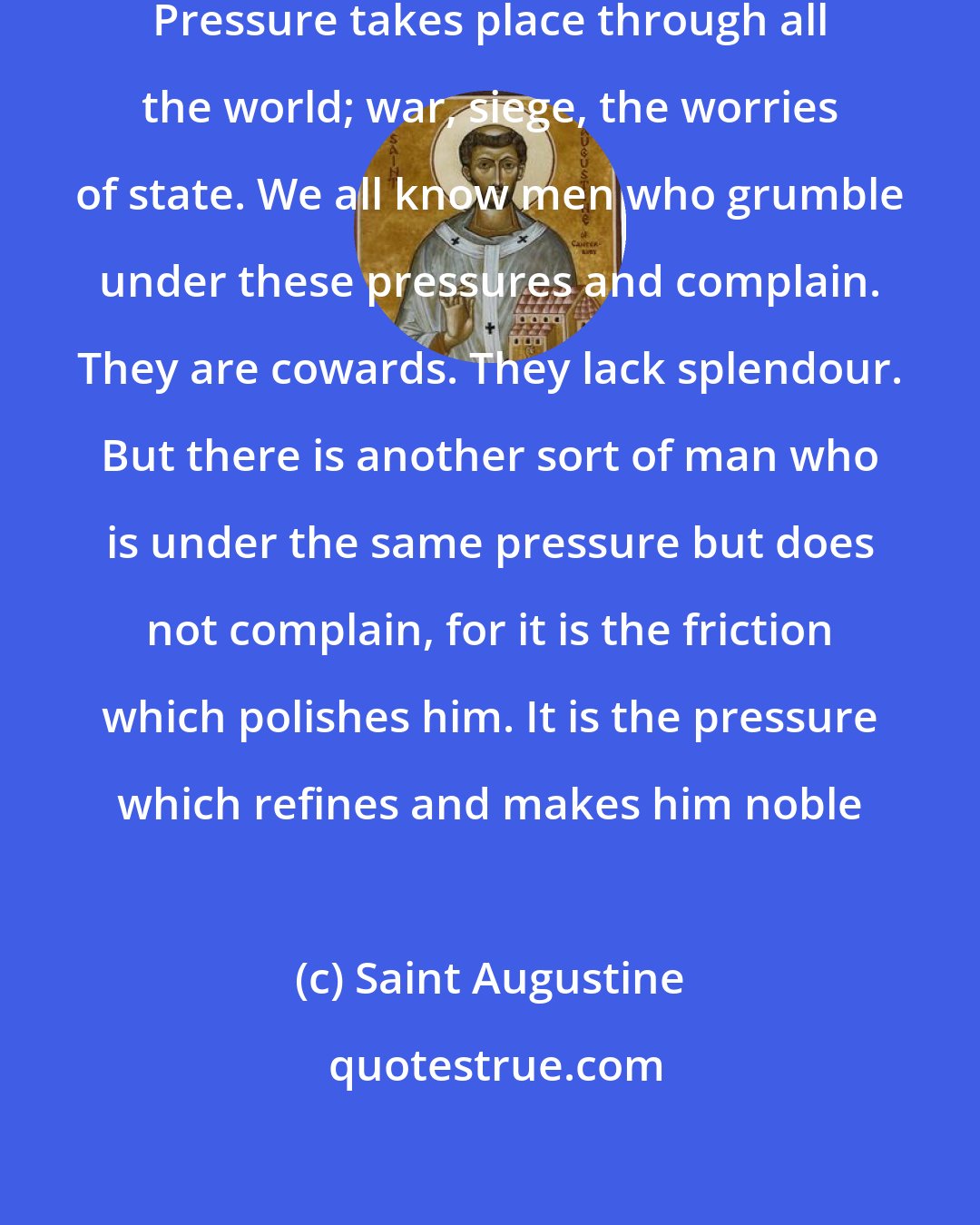 Saint Augustine: To be under pressure is inescapable. Pressure takes place through all the world; war, siege, the worries of state. We all know men who grumble under these pressures and complain. They are cowards. They lack splendour. But there is another sort of man who is under the same pressure but does not complain, for it is the friction which polishes him. It is the pressure which refines and makes him noble