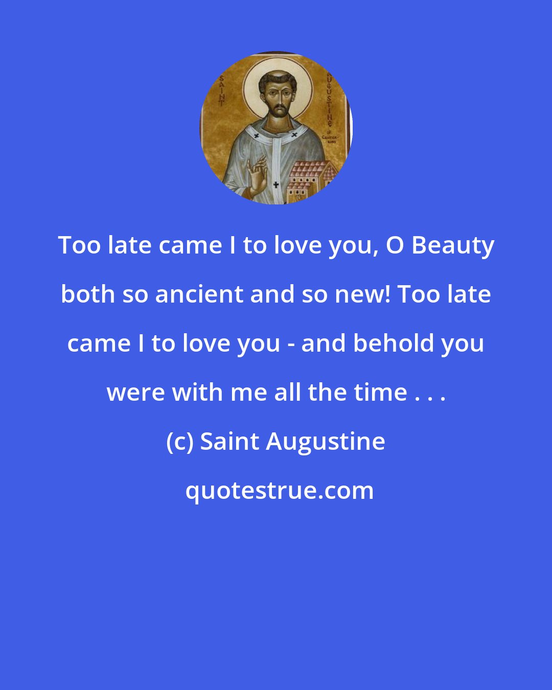 Saint Augustine: Too late came I to love you, O Beauty both so ancient and so new! Too late came I to love you - and behold you were with me all the time . . .