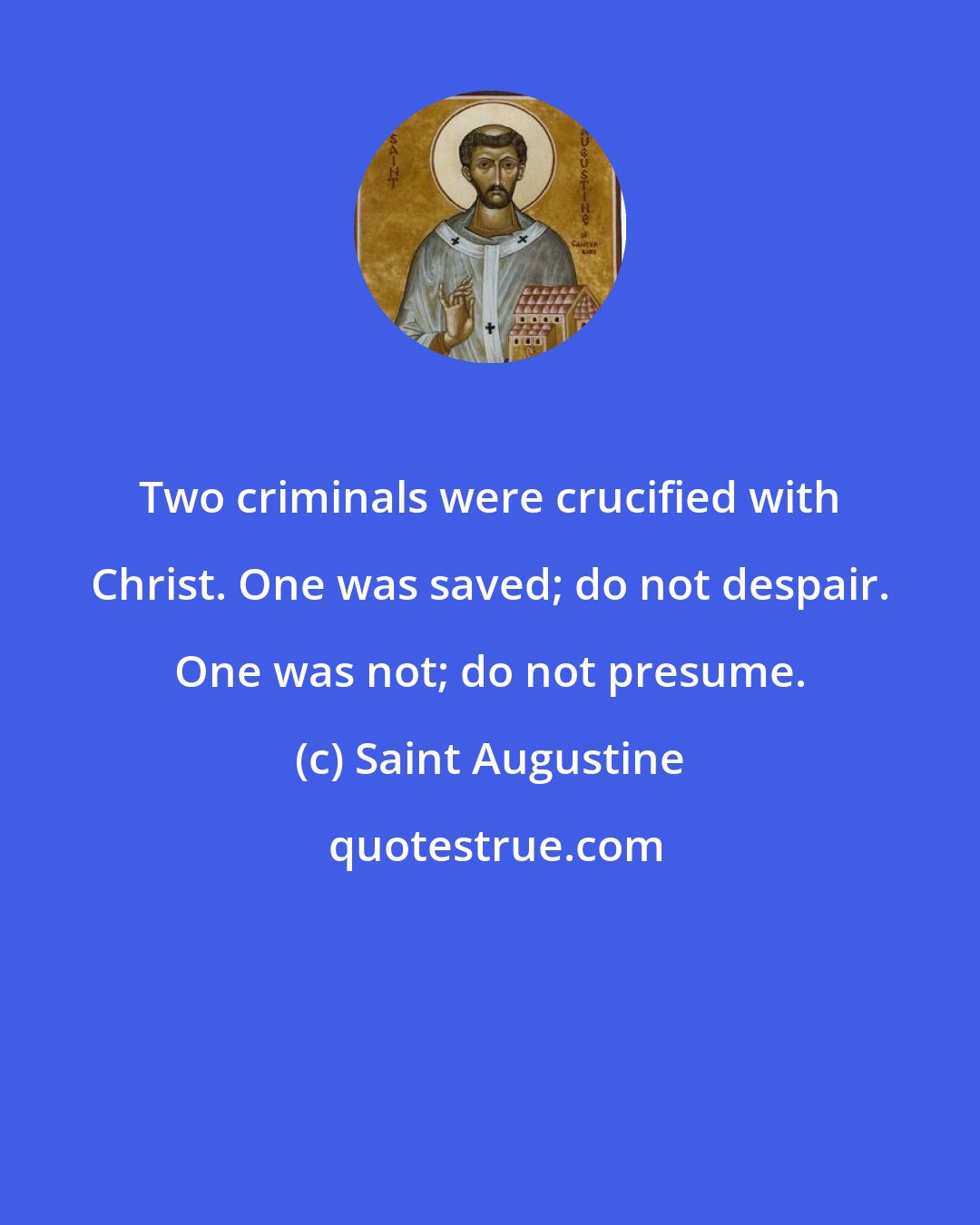 Saint Augustine: Two criminals were crucified with Christ. One was saved; do not despair. One was not; do not presume.