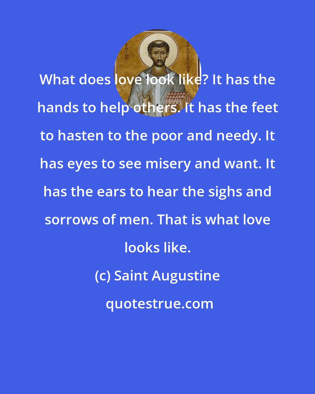 Saint Augustine: What does love look like? It has the hands to help others. It has the feet to hasten to the poor and needy. It has eyes to see misery and want. It has the ears to hear the sighs and sorrows of men. That is what love looks like.