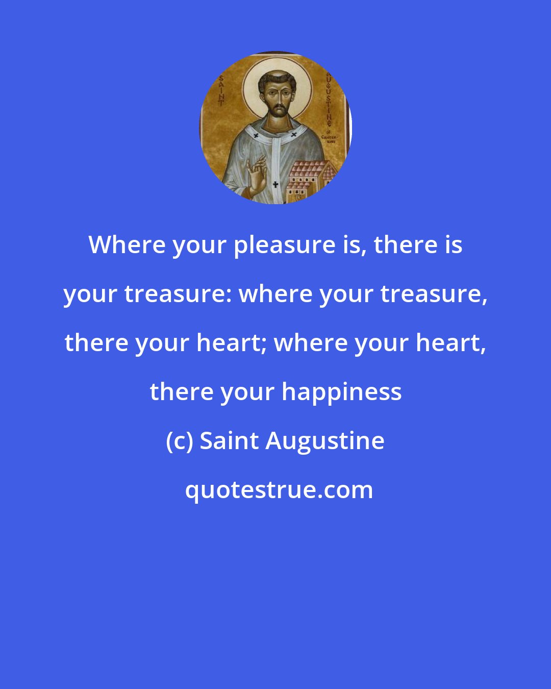 Saint Augustine: Where your pleasure is, there is your treasure: where your treasure, there your heart; where your heart, there your happiness