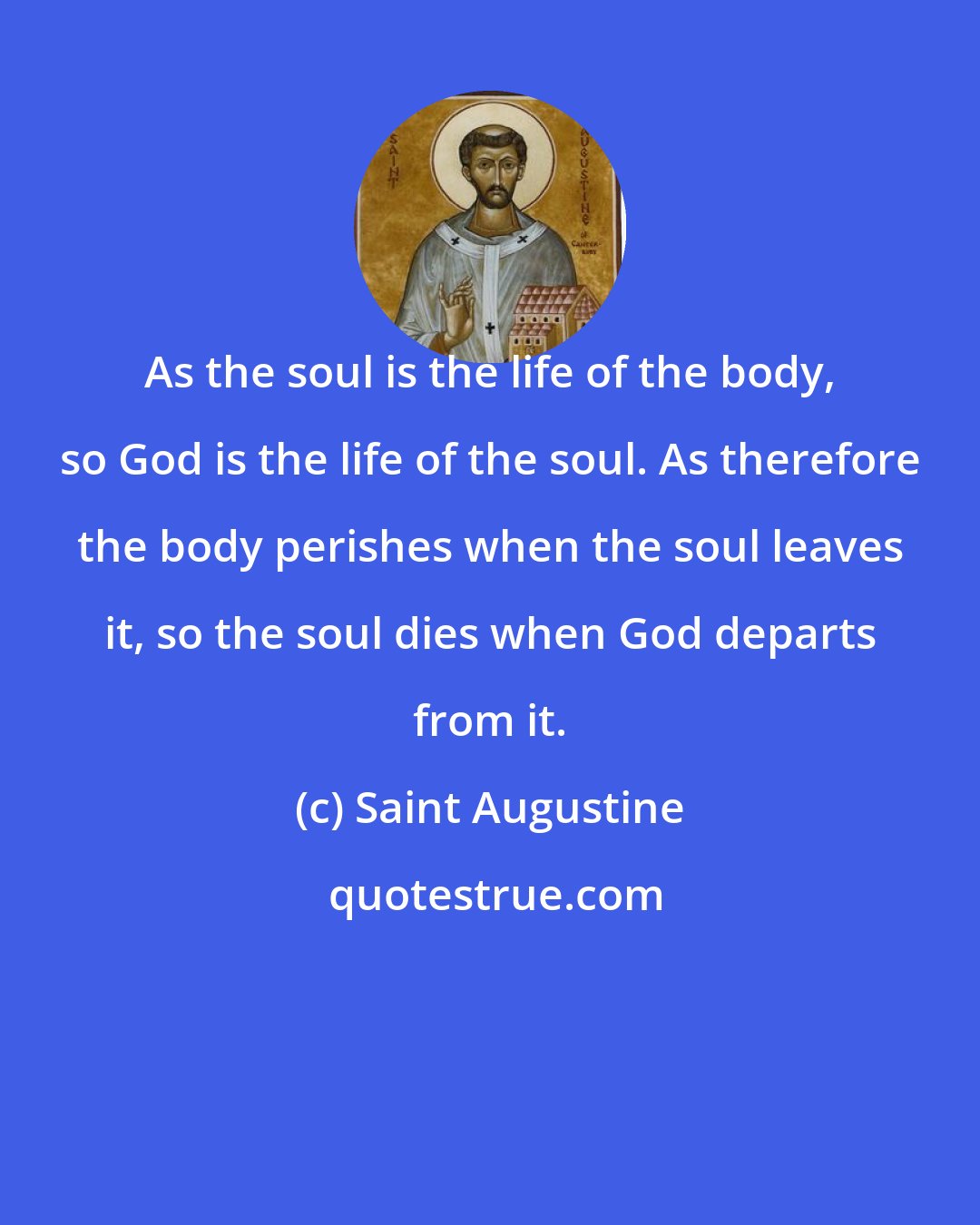 Saint Augustine: As the soul is the life of the body, so God is the life of the soul. As therefore the body perishes when the soul leaves it, so the soul dies when God departs from it.