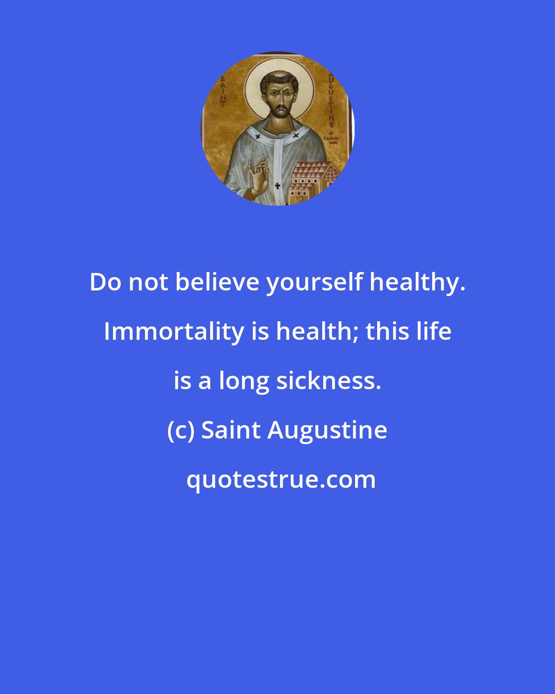 Saint Augustine: Do not believe yourself healthy. Immortality is health; this life is a long sickness.