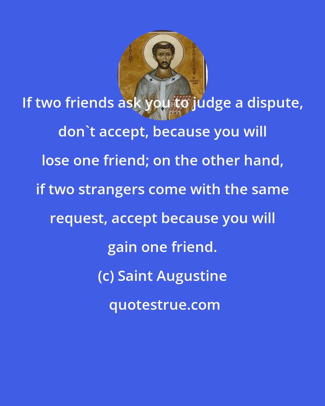 Saint Augustine: If two friends ask you to judge a dispute, don't accept, because you will lose one friend; on the other hand, if two strangers come with the same request, accept because you will gain one friend.