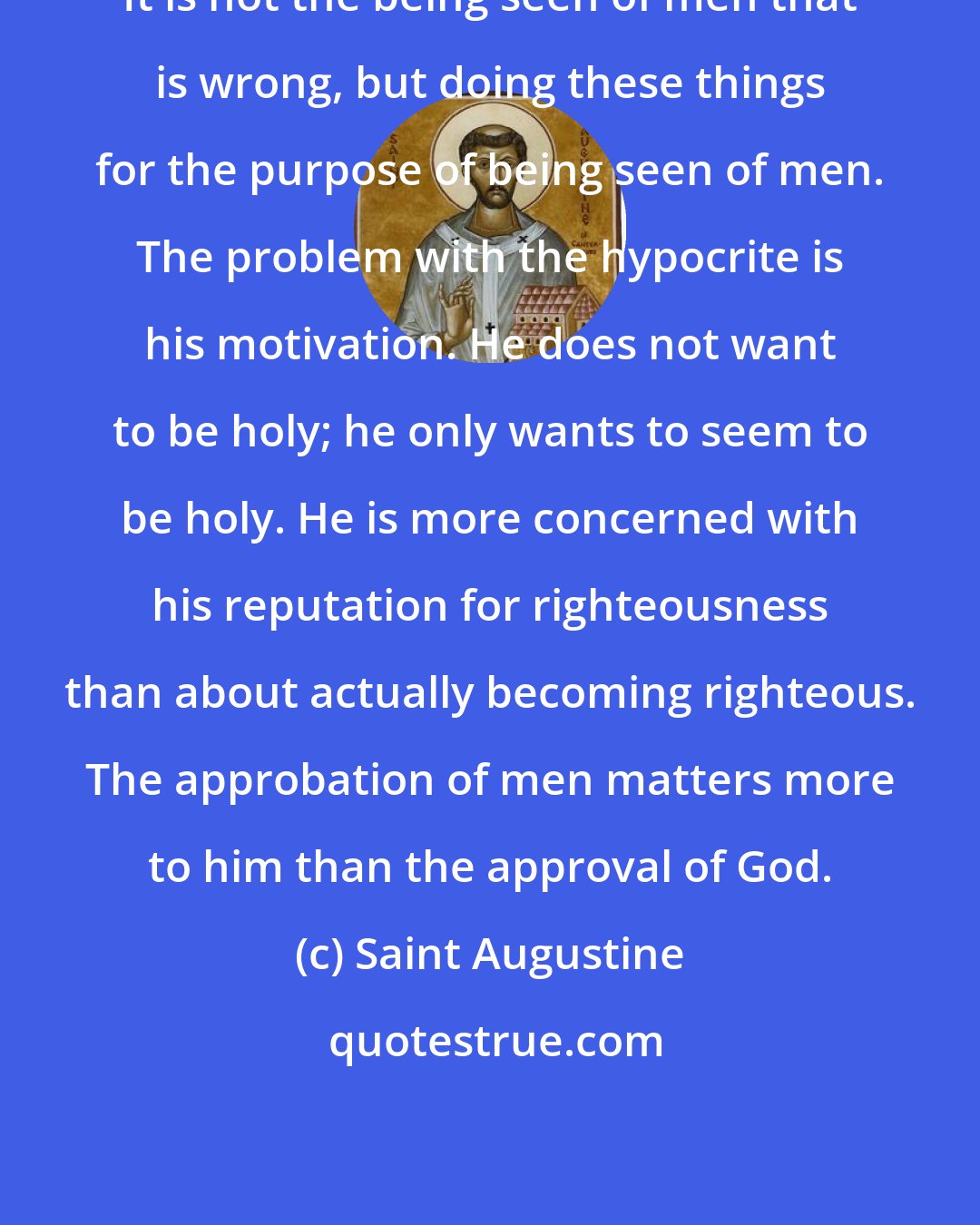 Saint Augustine: It is not the being seen of men that is wrong, but doing these things for the purpose of being seen of men. The problem with the hypocrite is his motivation. He does not want to be holy; he only wants to seem to be holy. He is more concerned with his reputation for righteousness than about actually becoming righteous. The approbation of men matters more to him than the approval of God.