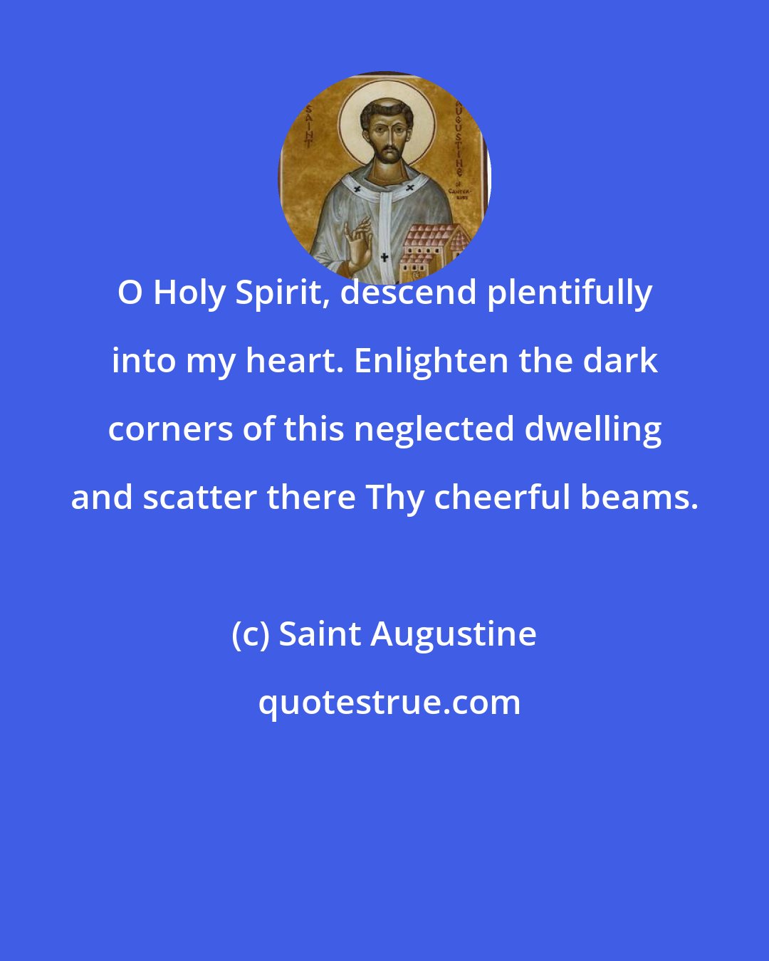 Saint Augustine: O Holy Spirit, descend plentifully into my heart. Enlighten the dark corners of this neglected dwelling and scatter there Thy cheerful beams.