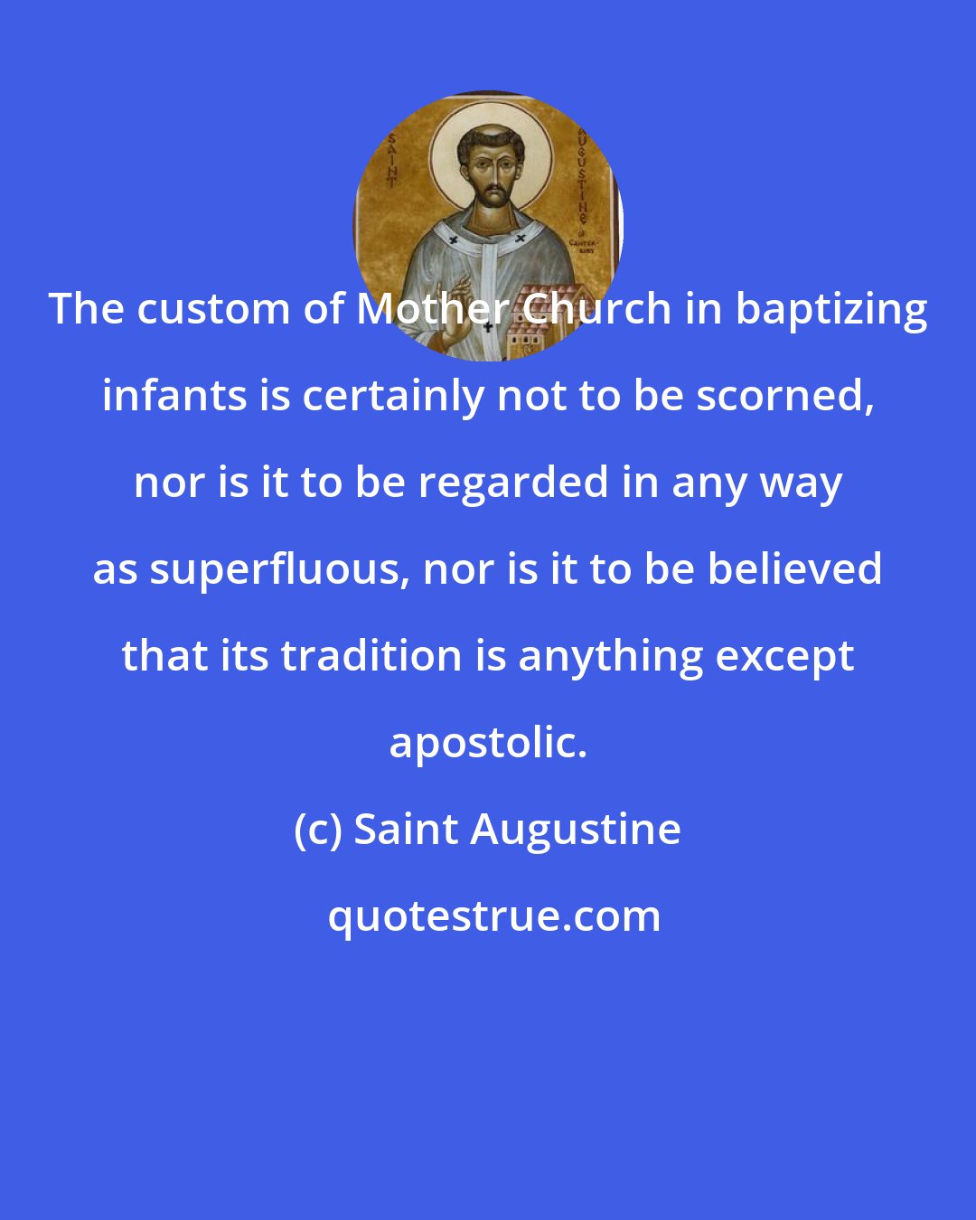 Saint Augustine: The custom of Mother Church in baptizing infants is certainly not to be scorned, nor is it to be regarded in any way as superfluous, nor is it to be believed that its tradition is anything except apostolic.