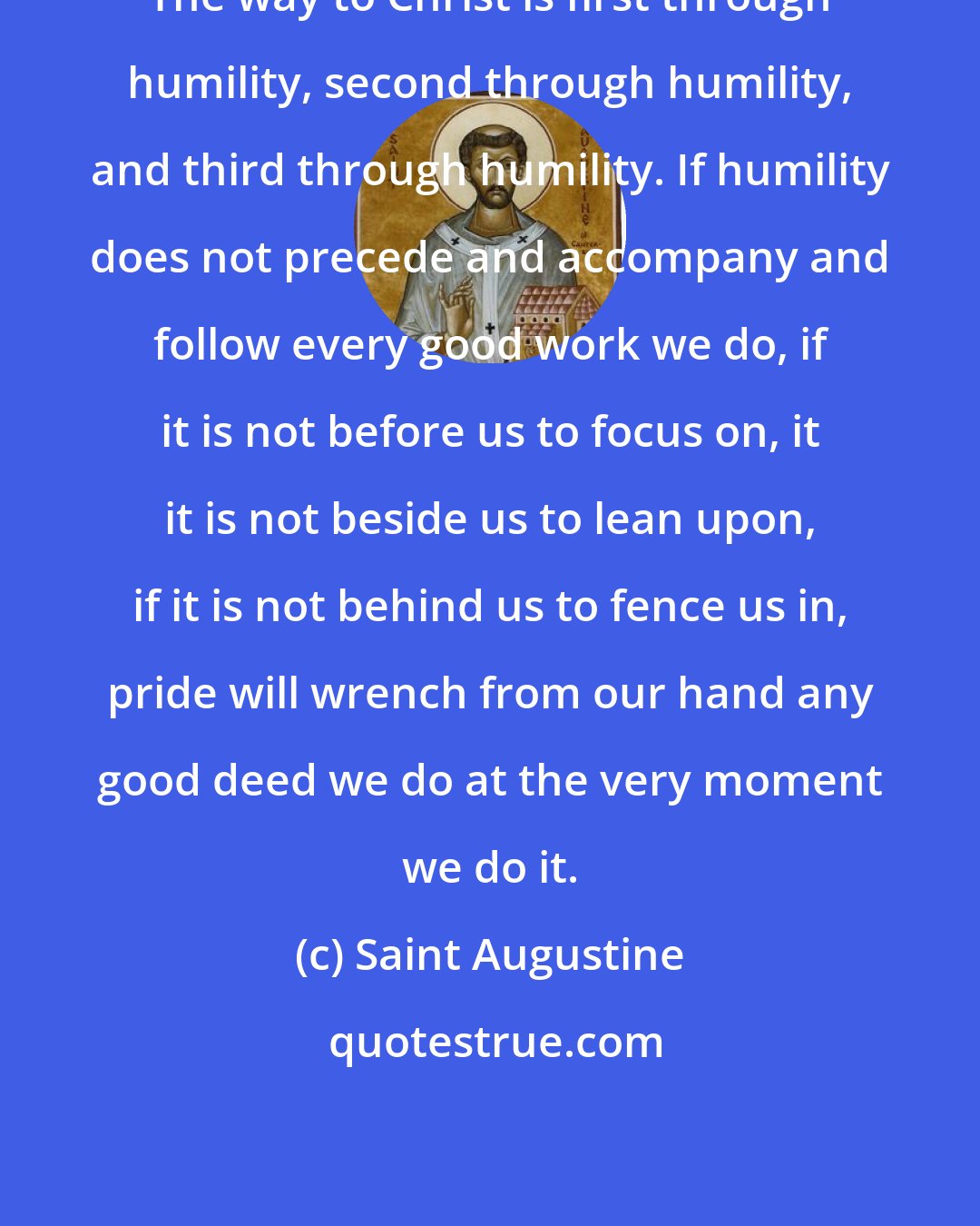 Saint Augustine: The way to Christ is first through humility, second through humility, and third through humility. If humility does not precede and accompany and follow every good work we do, if it is not before us to focus on, it it is not beside us to lean upon, if it is not behind us to fence us in, pride will wrench from our hand any good deed we do at the very moment we do it.