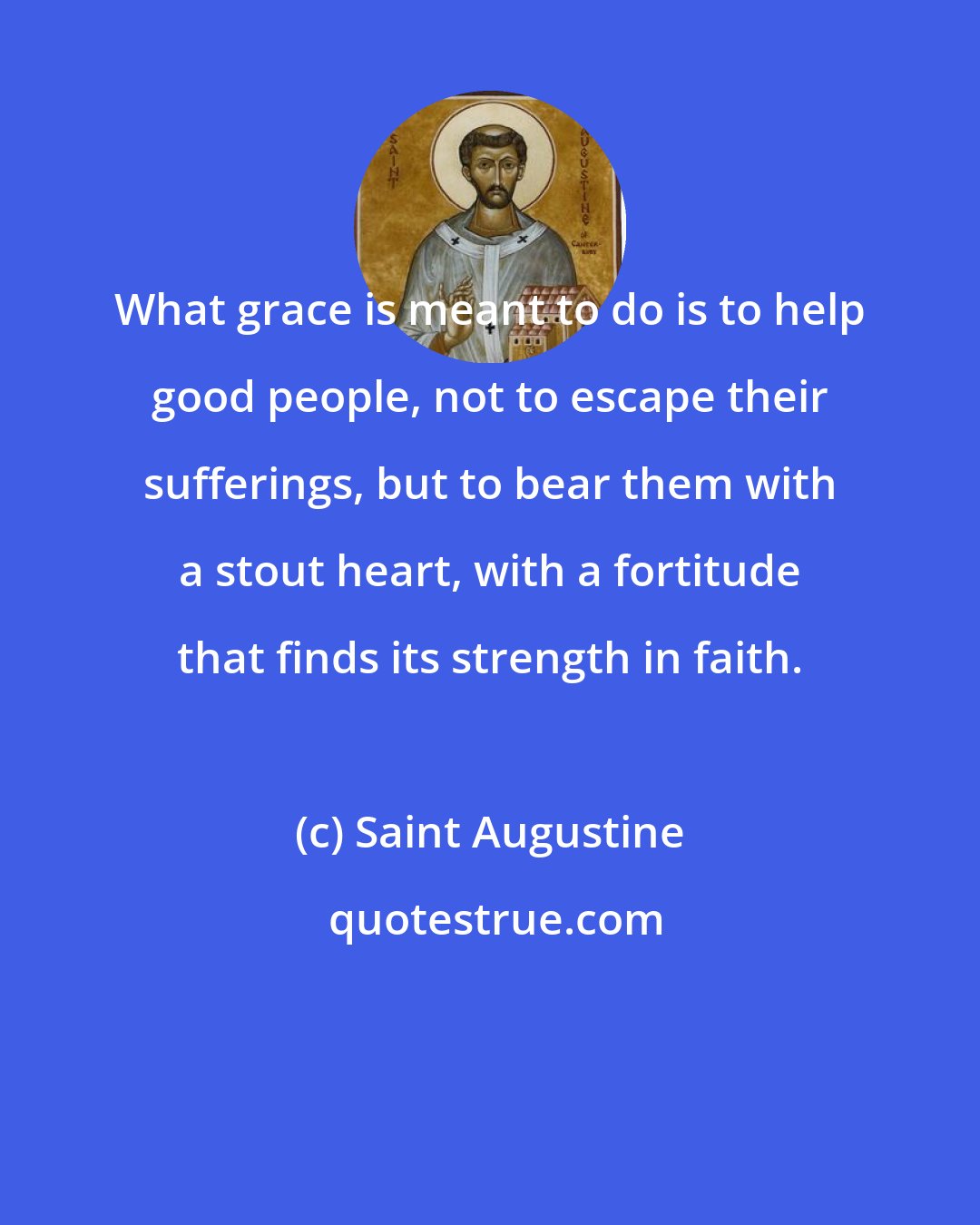 Saint Augustine: What grace is meant to do is to help good people, not to escape their sufferings, but to bear them with a stout heart, with a fortitude that finds its strength in faith.